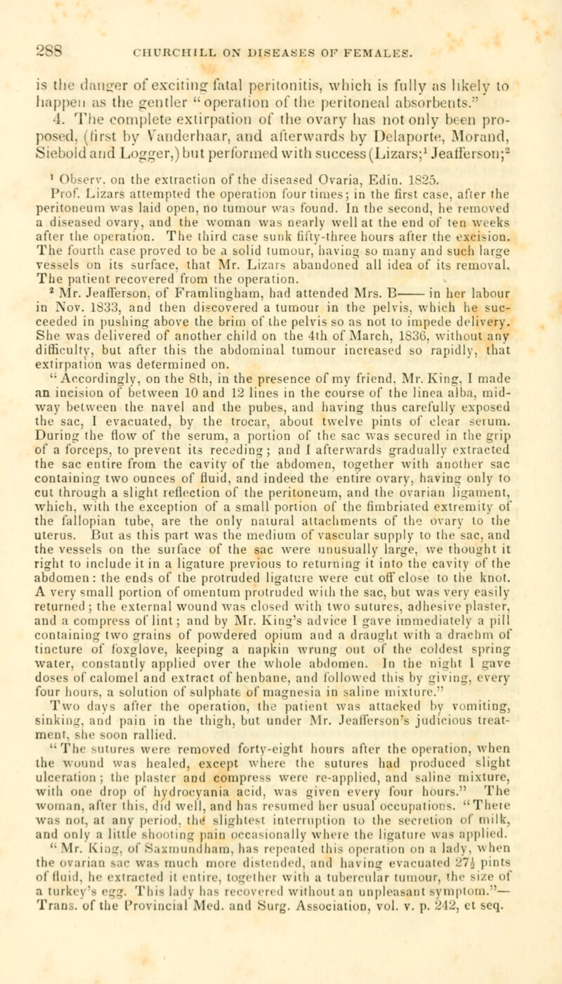 is the danger of exciting fatal peritonitis, which is fully as likely to happen as the gentler operation of the peritoneal absorbents/' •1. The complete extirpation of the ovary has not only been pro- posed, (first by Vanderhaar, and afterwards by Delaporte, Morand, Siebold arid Logger,)but performed with success(Lizars;1 Jeail'erson;2 1 Observ. on the extraction of the diseased Ovaria, Edin. 1S25. Pro!'. Lizars attempted the operation four times; in the first case, after the peritoneum was laid open, no tumour was found. In the second, he removed a diseased ovary, and the woman was nearly well at the end of ten weeks after the operation. The third ease sunk fifty-three hours after the excision. The fourth case proved to be a solid tumour, having so many and such large vessels on its surface, that Mr. Lizars abandoned all idea of its removal. The patient recovered from the operation. 2 Air. JeafTerson, of Framlingham, had attended Mrs. B in her labour in Nov. 1833, and then discovered a tumour in the pelvis, which he suc- ceeded in pushing above the brim of the pelvis so as not to impede delivery. She was delivered of another child on the 4th of March, 1836, without any difficulty, but after this the abdominal tumour increased so rapidly, that extirpation was determined on. Accordingly, on the 8th, in the presence of my friend. Mr. King. I made an incision of between 10 and 12 lines in the course of the linea alba, mid- way between the navel and the pubes, and having thus carefully exposed the sac, I evacuated, by the trocar, about twelve pints of clear serum. During the flow of the serum, a portion of the sac was secured in the grip of a forceps, to prevent its receding; and I afterwards gradually extracted the sac entire from the cavity of the abdomen, together with another sac containing two ounces of fluid, and indeed the entire ovary, having only to cut through a slight reflection of the peritoneum, and the ovarian ligament. which, with the exception of a small portion of the fimbriated extremity of the fallopian tube, are the only natural attachments of the ovary to the uterus. But as this part was the medium of vascular supply to the sac, and the vessels on the surface of the sac were unusually large, we thought it right to include it in a ligature previous to returning it into the cavity of the abdomen: the ends of the protruded ligature were cut off close to the knot. A very small portion of omentum protruded with the sac, but was very easily returned ; the external wound was closed with two sutures, adhesive plaster, and a compress of lint; and by Mr. King's advice I gave immediately a pill containing two grains of powdered opium and a draught with a drachm of tincture of foxglove, keeping a napkin wrung out of the coldest spring water, constantly applied over the whole abdomen. In the night 1 gave doses of calomel and extract of henbane, and followed this by giving, every four hours, a solution of sulphate of magnesia in saline mixture. Two davs after the operation, the patient was attacked by vomiting, Sinking, and pain in the thigh, but under .Mr. Jealferson's judicious treat- ment, she soon rallied. The sutures were removed forty-eight hours after the operation, when the wound was healed, except where the sutures had produced sliuhi ulceration; the plaster and compress were re-applied, and saline mixture, with one drop of hydrocyania acid, was given every four hours. The woman, after this, did well, and has resumed her usual occupations. Then' was not, at any period, th«' slightest interruption to the secretion of milk, and only a little shooting pain occasionally where the ligature was applied,  Mr. King, of Saxmundham, has repealed this operation on a lady, when the ovarian sac was much more distended, and having evacuated 27J pints of fluid, he extracted it eutiie. together with a tubeicular tumour, 'he si/e of a turkey's c^. This lady has recovered without an unpleasant symptom.—