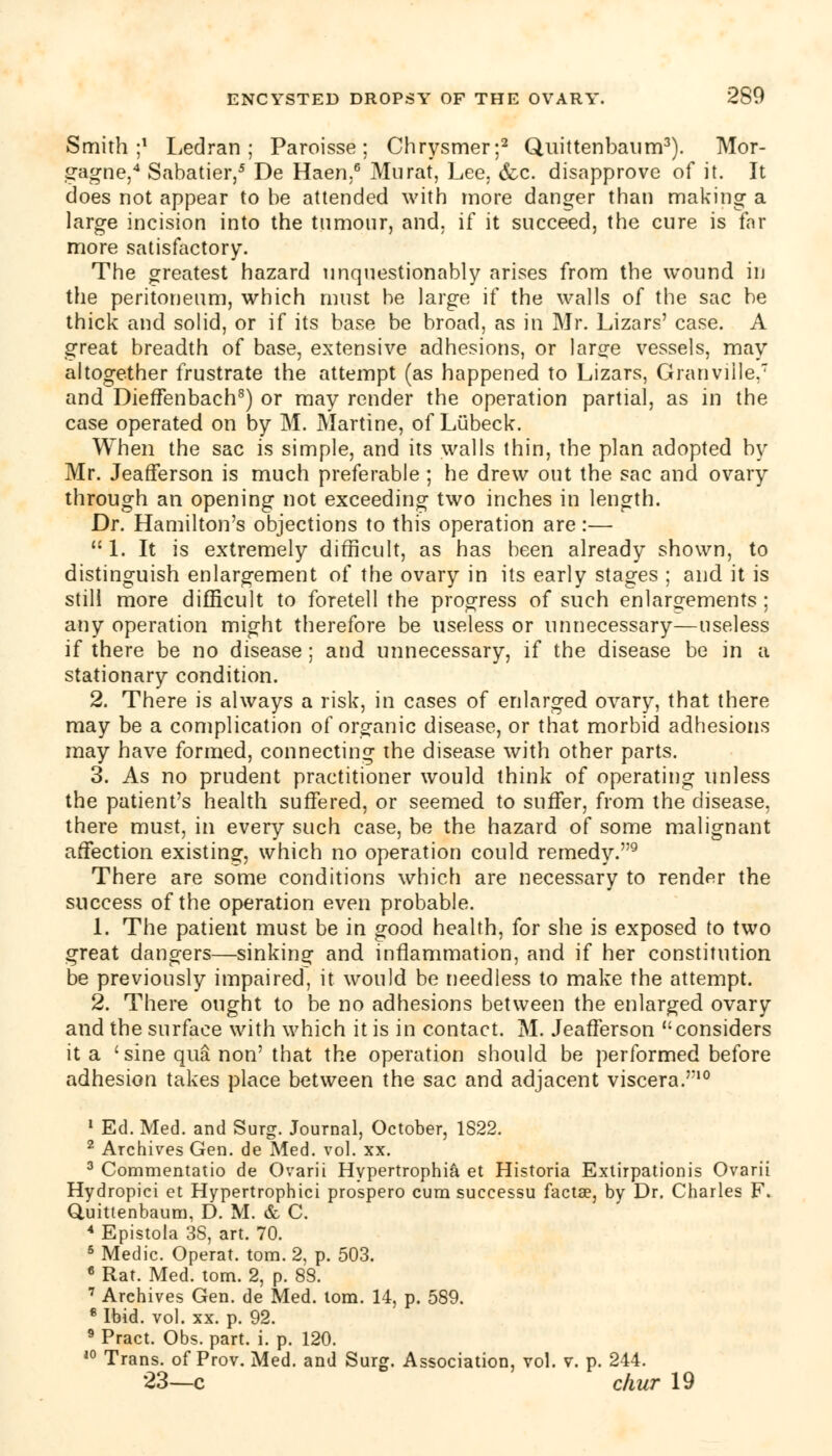 Smith;1 Led ran ; Paroisse ; Chrysmer;2 Quittenbaum3). Mor- gagne,4 Sabatier,5 De Haen.6 Murat, Lee. &c. disapprove of it. It does not appear to be attended with more danger than making a large incision into the tumour, and, if it succeed, the cure is far more satisfactory. The greatest hazard unquestionably arises from the wound in the peritoneum, which must be large if the walls of the sac be thick and solid, or if its base be broad, as in Mr. Lizars' case. A great breadth of base, extensive adhesions, or lar^e vessels, may altogether frustrate the attempt (as happened to Lizars, Granville.7 and Dieffenbach8) or may render the operation partial, as in the case operated on by M. Martine, of Lubeck. When the sac is simple, and its walls thin, the plan adopted by Mr. Jeafferson is much preferable ; he drew out the sac and ovary through an opening not exceeding two inches in length. Dr. Hamilton's objections to this operation are:— 1. It is extremely difficult, as has been already shown, to distinguish enlargement of the ovary in its early stages ; and it is still more difficult to foretell the progress of such enlargements ; any operation might therefore be useless or unnecessary—useless if there be no disease; and unnecessary, if the disease be in a stationary condition. 2. There is always a risk, in cases of enlarged ovary, that there may be a complication of organic disease, or that morbid adhesions may have formed, connecting the disease with other parts. 3. As no prudent practitioner would think of operating unless the patient's health suffered, or seemed to suffer, from the disease, there must, in every such case, be the hazard of some malignant affection existing, which no operation could remedy.9 There are some conditions which are necessary to render the success of the operation even probable. 1. The patient must be in good health, for she is exposed to two great dangers—sinking and inflammation, and if her constitution be previously impaired, it would be needless to make the attempt. 2. There ought to be no adhesions between the enlarged ovary and the surface with which it is in contact. M. Jeafferson considers it a 'sine qua non'that the operation should be performed before adhesion takes place between the sac and adjacent viscera.10 1 Ed. Med. and Surg. Journal, October, 1822. 2 Archives Gen. de Med. vol. xx. 3 Commentatio de Ovarii Hypertrophic et Historia Extirpationis Ovarii Hydropici et Hypertrophici prospero cum successu facta?, by Dr. Charles F. Quittenbaum, D. M. & C. 4 Epistola 38, art. 70. 6 Medic. Operat. torn. 2, p. 503. 6 Rat. Med. torn. 2, p. 88. 7 Archives Gen. de Med. torn. 14, p. 589. 8 Ibid. vol. xx. p. 92. 9 Pract. Obs. part. i. p. 120. 10 Trans, of Prov. Med. and Surg. Association, vol. v. p. 244. 23—c cliur 19