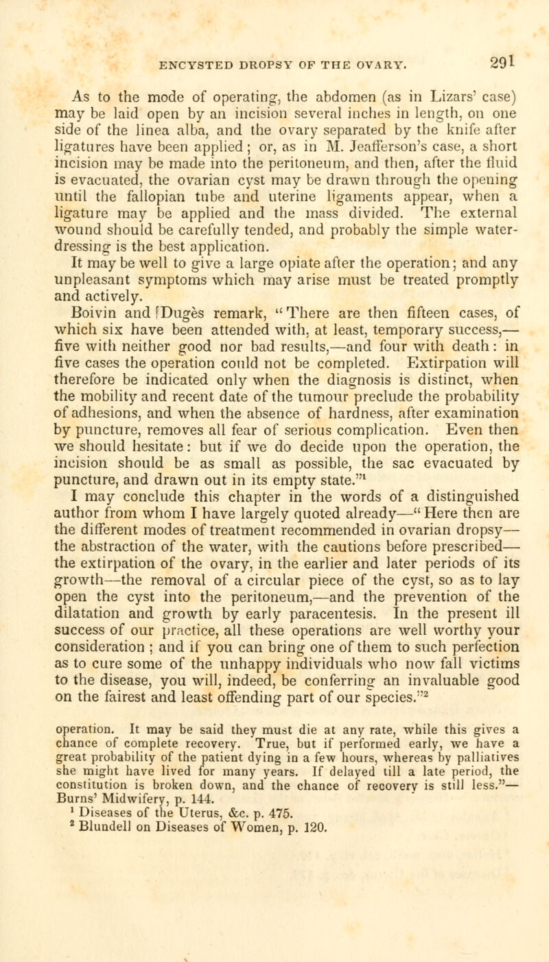 As to the mode of operating-, the ahdomen (as in Lizars' case) may be laid open by an incision several inches in length, on one side of the linea alba, and the ovary separated by the knife after ligatures have been applied ; or, as in M. Jeafferson's case, a short incision may be made into the peritoneum, and then, after the fluid is evacuated, the ovarian cyst may be drawn through the opening until the fallopian tube and uterine ligaments appear, when a ligature may be applied and the mass divided. The external wound should be carefully tended, and probably the simple water- dressing is the best application. It may be well to give a large opiate after the operation; and any unpleasant symptoms which may arise must be treated promptly and actively. Boivin and [Duges remark,  There are then fifteen cases, of which six have been attended with, at least, temporary success,— five with neither good nor bad results,—and four with death: in five cases the operation could not be completed. Extirpation will therefore be indicated only when the diagnosis is distinct, when the mobility and recent date of the tumour preclude the probability of adhesions, and when the absence of hardness, after examination by puncture, removes all fear of serious complication. Even then we should hesitate: but if we do decide upon the operation, the incision should be as small as possible, the sac evacuated by puncture, and drawn out in its empty state.1 I may conclude this chapter in the words of a distinguished author from whom I have largely quoted already— Here then are the different modes of treatment recommended in ovarian dropsy— the abstraction of the water, with the cautions before prescribed— the extirpation of the ovary, in the earlier and later periods of its growth—the removal of a circular piece of the cyst, so as to lay open the cyst into the peritoneum,—and the prevention of the dilatation and growth by early paracentesis. In the present ill success of our practice, all these operations are well worthy your consideration ; and if you can bring one of them to such perfection as to cure some of the unhappy individuals who now fall victims to the disease, you will, indeed, be conferring an invaluable good on the fairest and least offending part of our species.2 operation. It may be said they must die at any rate, while this gives a chance of complete recovery. True, but if performed early, we have a great probability of the patient dying in a few hours, whereas by palliatives she might have lived for many years. If delayed till a late period, the constitution is broken down, and the chance of recovery is still less.— Burns' Midwifery, p. 144. 1 Diseases of the Uterus, &c. p. 475. 2 Blundell on Diseases of Women, p. 120.