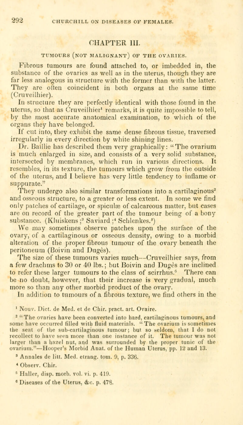 CHAPTER III. TUMOURS (NOT MALIGNANT) OF THE OVARIES. Fibrous tumours are found attached to, or imbedded in, the substance of the ovaries as well as in the uterus, though they are far less analogous in structure with the former than with the latter. They are often coincident in both organs at the same time (Cruveilhier). In structure they are perfectly identical with those found in the uterus, so that as Cruveilhier1 remarks, it is quite impossible to tell, by the most accurate anatomical examination, to which of the organs they have belonged. If cut into, they exhibit the same dense fibrous tissue, traversed irregularly in every direction by white shining lines. Dr. Baillie has described them very graphically: The ovarium is much enlarged in size, and consists of a very solid substance, intersected by membranes, which run in various directions. It resembles, in its texture, the tumours which grow from the outside of the uterus, and I believe has very little tendency to inflame or suppurate. They undergo also similar transformations into a cartilaginous2 and osseous structure, to a greater or less extent. In some we find only patches of cartilage, or spiculae of calcareous matter, but cases are on record of the greater part of the tumour being of a bony substance. (Kluiskens ;3 Saviard ;4 Schlenkes.5) We may sometimes observe patches upon the surface of the ovary, of a cartilaginous or osseous density, owing to a morbid alteration of the proper fibrous tumour of the ovary beneath the peritoneum (Boivin and Duges). The size of these tumours varies much—Cruveilhier says, from a few drachms to 30 or 40 lbs.; but Boivin and Duges are inclined to refer these larger tumours to the class of scirrhus.6 There can be no doubt, however, that their increase is very gradual, much more so than any other morbid product of the ovary. In addition to tumours of a fibrous texture, we find others in the 1 Nouv. Diet, de Med. et de Chir. pract. art. Ovaire. 2 The ovaries have been converted into hard, cartilaginous tumours, and some have occurred filled with fluid materials. The ovarium is sometimes the seat of the sub-cartilaginous tumour; hut. so seldom, that 1 do not recollect to have seen more than one instance of it. The tumour was not larger than a hazel nut, and was surrounded by the proper tunic of the ovarium.—Hooper's Morbid Anat. of the Human Uterus, pp. 12 and 13. 3 Annales de litt. Med. etrang. torn. 9, p. 336. 4 Observ. Chir. r' Haller, disp. morb. vol. vi. p. 419.