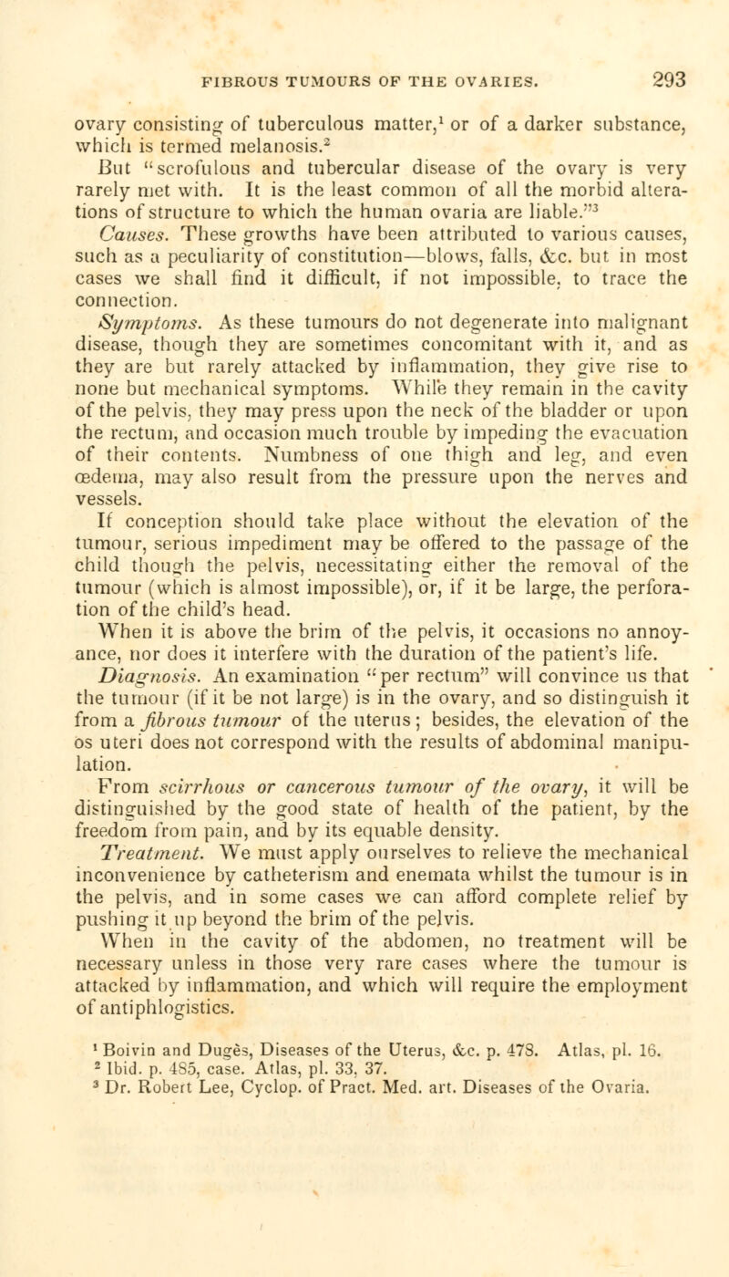 ovary consisting of tuberculous matter,1 or of a darker substance, which is termed melanosis.2 But scrofulous and tubercular disease of the ovary is very rarely met with. It is the least common of all the morbid altera- tions of structure to which the human ovaria are liable.3 Causes. These growths have been attributed to various causes, such as a peculiarity of constitution—blows, falls, &c. but in most cases we shall find it difficult, if not impossible, to trace the connection. Symptoms. As these tumours do not degenerate into malignant disease, though they are sometimes concomitant with it, and as they are but rarely attacked by inflammation, they give rise to none but mechanical symptoms. While they remain in the cavity of the pelvis, they may press upon the neck of the bladder or upon the rectum, and occasion much trouble by impeding the evacuation of their contents. Numbness of one thigh and leg, and even cedema, may also result from the pressure upon the nerves and vessels. If conception should take place without the elevation of the tumour, serious impediment may be offered to the passage of the child though the pelvis, necessitating either the removal of the tumour (which is almost impossible), or, if it be large, the perfora- tion of the child's head. When it is above the brim of the pelvis, it occasions no annoy- ance, nor does it interfere with the duration of the patient's life. Diagnosis. An examination '-per rectum will convince us that the tumour (if it be not large) is in the ovary, and so distinguish it from a. fibrous tumour of the uterus; besides, the elevation of the os uteri does not correspond with the results of abdominal manipu- lation. From scirrhous or cancerous tumour of the ovary, it will be distinguished by the good state of health of the patient, by the freedom from pain, and by its equable density. Treatment. We must apply ourselves to relieve the mechanical inconvenience by catheterism and enemata whilst the tumour is in the pelvis, and in some cases we can afford complete relief by pushing it up beyond the brim of the pelvis. When in the cavity of the abdomen, no treatment will be necessary unless in those very rare cases where the tumour is attacked by inflammation, and which will require the employment of antiphlogistics. 1 Boivin and Duges, Diseases of the Uterus, &c. p. 478. Atlas, pi. 16. 2 Ibid. p. 4S5, case. Atlas, pi. 33. 37. 3 Dr. Robert Lee, Cyclop, of Pract. Med. art. Diseases of the Ovaria.
