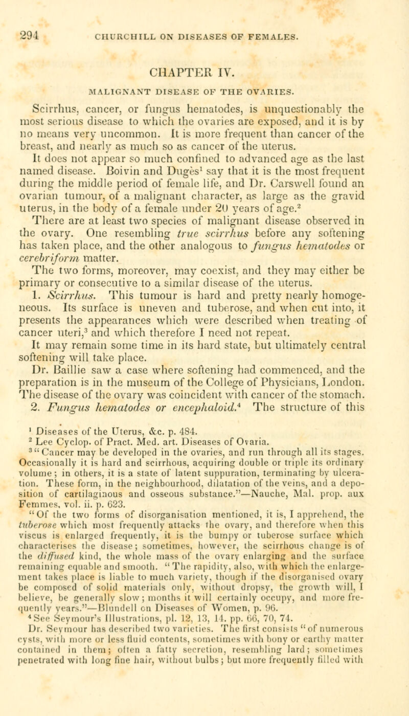 CHAPTER IV. MALIGNANT DISEASE OF THE OVARIES. Scirrhus, cancer, or fungus nematodes, is unquestionably the most serious disease to which the ovaries are exposed, and it is by no means very uncommon. It is more frequent than cancer of the breast, and nearly as much so as cancer of the uterus. It does not appear so much confined to advanced age as the last named disease. Boivin and Duges1 say that it is the most frequent during the middle period of female life, and Dr. Carswell found an ovarian tumour, of a malignant character, as large as the gravid uterus, in the body of a female under 20 years of age.2 There are at least two species of malignant disease observed in the ovary. One resembling true scirrhus before any softening has taken place, and the other analogous to fungus licmatodcs or cerebri form matter. The two forms, moreover, may coexist, and they may either be primary or consecutive to a similar disease of the uterus. 1. Scirrhus. This tumour is hard and pretty nearly homoge- neous. Its surface is uneven and tuberose, and when cut into, it presents the appearances which were described when treating of cancer uteri,3 and which therefore I need not repeat. It may remain some time in its hard state, but ultimately central softening will take place. Dr. Baillie saw a case where softening had commenced, and the preparation is in the museum of the College of Physicians, London. The disease of the ovary was coincident with cancer of the stomach. 2. Fungus hematodes or cncephalold.4 The structure of this 1 Diseases of the Uterus, &c p. 484. 2 Lee Cyclop, of Pract. Med. art. Diseases of Ovaria. 3Cancer may be developed in the ovaries, and run through all its stages. Occasionally it is hard and scirrhous, acquiring double or triple its ordinary volume ; in others, it is a state of latent suppuration, terminating by ulcera- tion. These form, in the neighbourhood, dilatation of the veins, and a depo- sition of cartilaginous and osseous substance.—Nauche, Mai. prop, aux Femmes, vol. ii. p. G23. Of the two forms of disorganisation mentioned, it is, I apprehend, the tuberose which most frequently attacks the ovary, and therefore when this viscus is enlarged frequently, it is the bumpy or tuberose surface which characterises the disease; sometimes, however, the scirrhous change is of the diffused kind, the whole mass of the ovary enlarging and the surface remaining equable and smooth.  The rapidity, also, with which the enlarge- ment takes place is liable to much variety, though if the disorganized ovary be composed of solid materials only, without dropsy, the growth will, I believe, be generally slow; months it will certainly occupy, and more fre- quently years.—Blundell on Diseases of Women, p. 96. 4 See Seymour's Illustrations, pi. \:>. L3, I I. pp. 66, 70, 7 1. Dr. Sey raour has described two varieties. The first consists  of numerous cysts, with more or Less fluid contents, sometimes with bony or earth) matter contained m ihetn; often a tatty secretion, resembling lard; sometime- penetrated with long line hair, without bulbs; but more frequently filled with