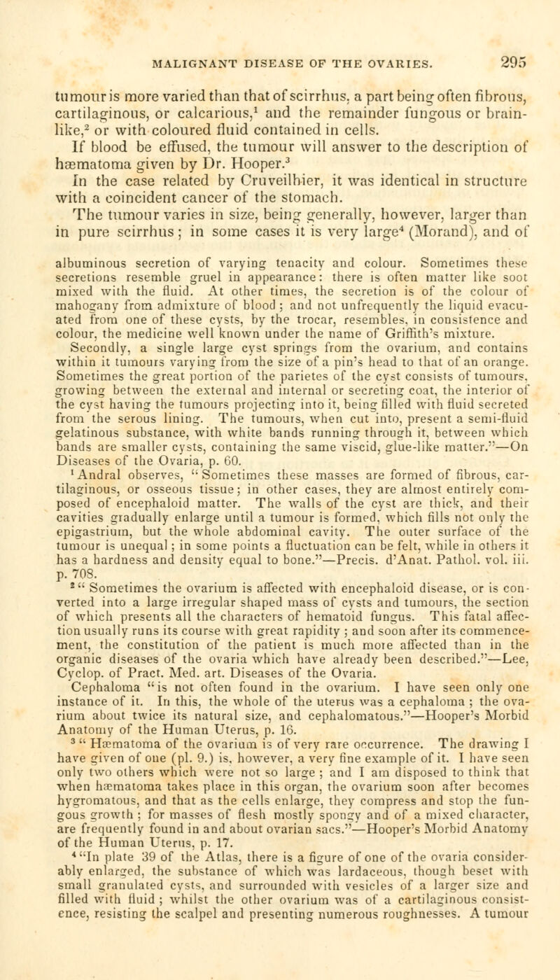 tumour is more varied than that of scirrhus. a part being often fibrous, cartilaginous, or calcarious,1 and the remainder fungous or brain- like,2 or with coloured fluid contained in cells. If blood be effused, the tumour will answer to the description of haematoma given by Dr. Hooper.3 In the case related by Cruveilhier, it was identical in structure with a coincident cancer of the stomach. The tumour varies in size, being generally, however, larger than in pure scirrhus ; in some cases it is very large4 (Morand), and of albuminous secretion of varying tenacity and colour. Sometimes these secretions resemble gruel in appearance: there is often matter like soot mixed with the fluid. At other times, the secretion is of the colour of mahogany from admixture of blood ; and not unfrequently the liquid evacu- ated from one of these cysts, by the trocar, resembles, in consistence and colour, the medicine well known under the name of Griffith's mixture. Secondly, a single large cyst springs from the ovarium, and contains within it tumours varying from the size of a pin's head to that of an orange. Sometimes the great portion of the parietes of the cyst consists of tumours, growing between the external and internal or secreting coat, the interior of the cyst having the tumours projecting into it, being filled with fluid secreted from the serous lining. The tumours, when cut into, present a semi-fluid gelatinous substance, with white bands running through it, between which bands are smaller cysts, containing the same viscid, glue-like matter.—On Diseases of the Ovaria, p. 60. xAndral observes, Sometimes these masses are formed of fibrous, car- tilaginous, or osseous tissue; in other cases, they are almost entirely com- posed of encephaloid matter. The walls of the cyst are thick, and their cavities gradually enlarge until a tumour is formed, which fills not only the epigastrium, but the whole abdominal cavity. The outer surface of the tumour is unequal ; in some points a fluctuation can be felt, while in others it has a hardness and density equal to bone.—Precis. d'Anat. Pathol, vol. iii. p. 708. 2 Sometimes the ovarium is affected with encephaloid disease, or is con- verted into a large irregular shaped mass of cysts and tumours, the section of which presents all the characters of hematoid fungus. This fatal affec- tion usually runs its course with great rapidity ; and soon after its commence- ment, the constitution of the patient is much moTe affected than in the organic diseases of the ovaria which have already been described.—Lee, Cyclop, of Pract. Med. art. Diseases of the Ovaria. Cephaloma is not often found in the ovarium. I have seen only one instance of it. In this, the whole of the uterus was a cephaloma ; the ova- rium about twice its natural size, and cephalomatous.—Hooper's Morbid Anatomy of the Human Uterus, p. 16. 3  Hcematoma of the ovarium is of very rare occurrence. The drawing I have given of one (pi. 9.) is, however, a very fine example of it. I have seen only two others which were not so large ; and I am disposed to think that when haematoma takes place in this organ, the ovarium soon after becomes hygromatous, and that as the cells enlarge, they compress and stop the fun- gous growth ; for masses of flesh mostly spongy and of a mixed character, are frequently found in and about ovarian sacs.—Hooper's Morbid Anatomy of the Human Uterus, p. 17. 4 In plate 39 of the Atlas, there is a figure of one of the ovaria consider- ably enlarged, the substance of which was lardaceous, though beset with small granulated cysts, and surrounded with vesicles of a larger size and filled with fluid ; whilst the other ovarium was of a cartilaginous consist- ence, resisting the scalpel and presenting numerous roughnesses. A tumour