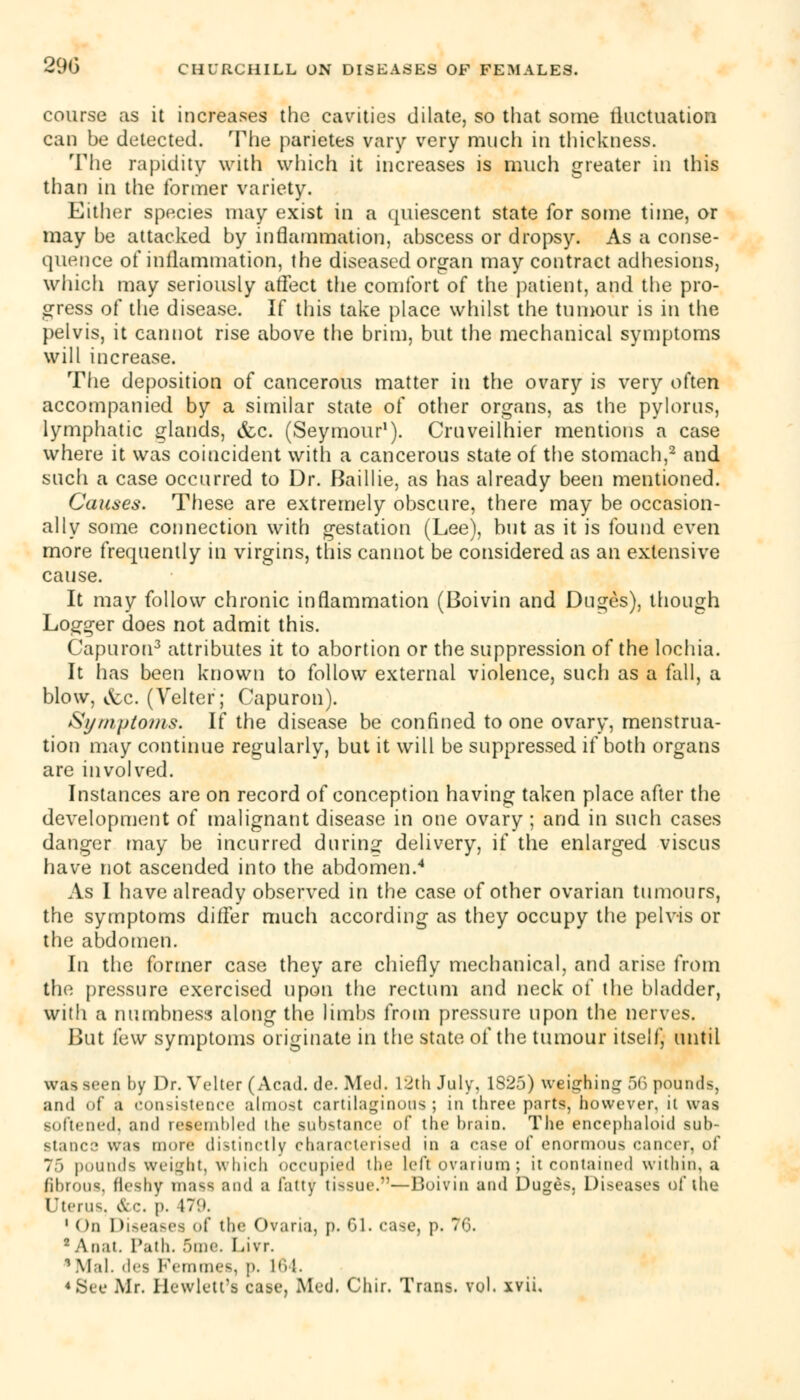 290 course as it increases the cavities dilate, so that some fluctuation can be detected. The parietes vary very much in thickness. The rapidity with which it increases is much greater in this than in the former variety. Either species may exist in a quiescent state for some time, or may be attacked by inflammation, abscess or dropsy. As a conse- quence of inflammation, the diseased organ may contract adhesions, which may seriously affect the comfort of the patient, and the pro- gress of the disease. If this take place whilst the tumour is in the pelvis, it cannot rise above the brim, but the mechanical symptoms will increase. The deposition of cancerous matter in the ovary is very often accompanied by a similar state of other organs, as the pylorus, lymphatic glands, &c. (Seymour1). Cruveilhier mentions a case where it was coincident with a cancerous state of the stomach,2 and such a case occurred to Dr. Baillie, as has already been mentioned. Causes. These are extremely obscure, there may be occasion- ally some connection with gestation (Lee), but as it is found even more frequently in virgins, this cannot be considered as an extensive cause. It may follow chronic inflammation (Boivin and Duges), though Logger does not admit this. Capurou3 attributes it to abortion or the suppression of the lochia. It has been known to follow external violence, such as a fall, a blow, &c. (Velter; Capuron). Symptoms. If the disease be confined to one ovary, menstrua- tion may continue regularly, but it will be suppressed if both organs are involved. Instances are on record of conception having taken place after the development of malignant disease in one ovary ; and in such cases danger may be incurred during delivery, if the enlarged viscus have not ascended into the abdomen.4 As I have already observed in the case of other ovarian tumours, the symptoms differ much according as they occupy the pelvis or the abdomen. In the former case they are chiefly mechanical, and arise from the pressure exercised upon the rectum and neck of the bladder, with a numbness along the limbs from pressure upon the nerves. But i'aw symptoms originate in the state of the tumour itself, until was Been by Dr. Velter (Acad. de. Med. 12th July. 1S25) weighing 56 pounds, and of a consistence almost cartilaginous; in three parts, however, ii was softened, and resembled ihe substance of the brain. The encephaloid sub- stance was more distinctly characterised in a ease of enormous cancer, of 75 pounds Weight, which occupied the left ovarium ; it contained within, a fibrous, fleshy m;i^ and a fatty li>sue.—Boivin and Duges. Diseases of the Uterus, &c. p. 1~!». 1 On Diseases of the Ovaria, p. 01. ease, p. 76. 2 Anat. Path. 5me. Livr. 1 Mai. dea Femmes, p. nil.