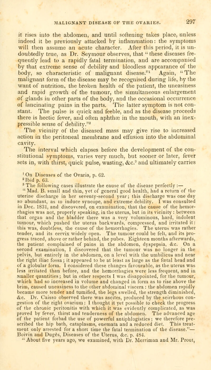 it rises into the abdomen, and until softening takes place, unless indeed it be previously attacked by inflammation: the symptoms will then assume an acute character. After this period, it is un- doubtedly true, as Dr. Seymour observes, that these diseases fre- quently lead to a rapidly fatal termination, and are accompanied by that extreme sense of debility and bloodless appearance of the body, so characteristic of malignant disease.1 Again,  The malignant form of the disease may be recognised during life, by the want of nutrition, the broken health of the patient, the uneasiness and rapid growth of the tumour, the simultaneous enlargement of glands in other parts of the body, and the occasional occurrence of lancinating pains in the parts. The latter symptom is not con- stant. The pulse is quick and feeble, and as the disease proceeds there is hectic fever, and often aphthas in the mouth, with an inex- pressible sense of debility.2 The vicinity of the diseased mass may give rise to increased action in the peritoneal membrane and effusion into the abdominal cavity. The interval which elapses before the development of the con- stitutional symptoms, varies very much, but sooner or later, fever sets in, with thirst, quick pulse, wasting, &c.3 and ultimately carries 1 On Diseases of the Ovaria, p. 62. 2 Ibid p. 63. 3 The following cases illustrate the cause of the disease perfectly :—  Mad. B. small and thin, yet of general good health, had a return of the uterine discharge in her seventy-second year; this discharge was one day so abundant, as to induce syncope, and extreme debility. I was consulted in Dec. 1831, and discovered, on examination, that the cause of the hemor- rhagies was not, properly speaking, in the uterus, but in its vicinity : between that organ and the bladder there was a very voluminous, hard, indolent tumour, which pushed the uterus backwards, compressed, and irritated it: this was, doubtless, the cause of the hemorrhagies. The uterus was rather tender, and its cervix widely open. The tumour could be felt, and its pro- gress traced, above or rather behind, the pubes. Eighteen months afterwards, the patient complained of pains in the abdomen, dyspepsia. &c. On a second examination, I discovered that the tumour was no longer in the pelvis, but entirely in the abdomen, on a level with the umbilicus and near the right iliac fossa; it appeared to be at least as large as the foetal head and of a globular form. I considered these changes favourable, as the uterus was less irritated than before, and the hemorrhagies were less frequent, and in smaller quantities; but in other respects I was disappointed, for the tumour, which had so increased in volume and changed in form as to rise above the brim, caused uneasiness to the other abdominal viscera : the abdomen rapidly became more tender and tumified, the legs swelled, the strength diminished, &c. Dr. Caisso observed there was ascites, produced by the scirrhous con- gestion of the right ovarium: I thought it yet possible to check the progress of the chronic peritonitis with which it was evidently complicated, as was proved by fever, thirst and tenderness of the abdomen. The advanced age of the patient forbad the use of powerful antiphlogistics; we therefore pre- scribed the hip bath, cataplasms, enemata and a reduced diet. This treat- ment only arrested for a short time the fatal termination of the disease.— Boivin and Duges, Diseases of the Uterus, &c. p. 484.  About five years ago, we examined, with Dr. Merriman and Mr. Prout,