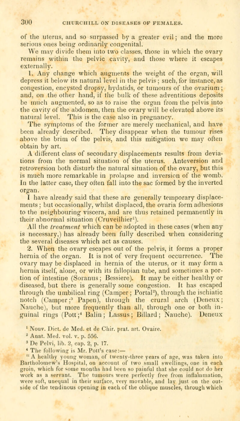 of the uterus, and so surpassed by a greater evil; and the more serious ones being ordinarily congenital. We may divide them into two classes, those in which the ovary remains within the pelvic cavity, and those where it escapes externally. 1. Any change which augments the weight of the organ, will depress it below its natural level in the pelvis; such, for instance, as congestion, encysted dropsy, hydatids, or tumours of the ovarium; and, on the other hand, if the bulk of these adventitious deposits be much augmented, so as to raise the organ from the pelvis into the cavity of the abdomen, then the ovary will be elevated above its natural level. This is the case also in pregnancy. The symptoms of the former are merely mechanical, and have been already described. They disappear when the tumour rises above the brim of the pelvis, and this mitigation we may often obtain by art. A different class of secondary displacements results from devia- tions from the normal situation of the uterus. Anteversion and retroversion both disturb the natural situation of the ovary, but this is much more remarkable in prolapse and inversion of the womb. In the latter case, they often fall into the sac formed by the inverted organ. I have already said that these are generally temporary displace- ments ; but occasionally, whilst displaced, the ovaria form adhesions to the neighbouring viscera, and are thus retained permanently in their abnormal situation (Cruveilhier1). All the treatment which can be adopted in these cases (when any is necessary,) has already been fully described when considering the several diseases which act as causes. 2. When the ovary escapes out of the pelvis, it forms a proper hernia of the organ. It is not of very frequent occurrence. The ovary may be displaced in hernia of the uterus, or it may form a hernia itself, alone, or with its fallopian tube, and sometimes a por- tion of intestine (Soranus; Bessiere). It may be cither healthy or diseased, but there is generally some congestion. It has escaped through the umbilical ring (Camper; Portal2), through the ischiatic notch (Camper;3 Papen), through the crural arch (Deneux; Nauche), but more frequently than all, through one or both in- guinal rings (Pott;4 Balin ; Lassus; Billard ; Nauche). Deneux 1 Nouv. Diet, de Med. et de Chir. prat. art. Ovaire. 2 Anat. Med. vol. v. p. 556. 3Dc Pelvi, lib. 2. cap. 2, p. 17. 4 The following is Mr. Pott's case:— c: A healthy young woman, of twenlv-three years of age, was taken into Bartholomew- Hospital, on account of two small swellings, one in each groin, which for some months had heen so painful that she could not do her work as a servant. The tumours were perfectly free from inflammation, wete loft, Unequal ID their surface, very movable, and lav just on the out- side of the tendinous opening in each of the oblique muscles, through which