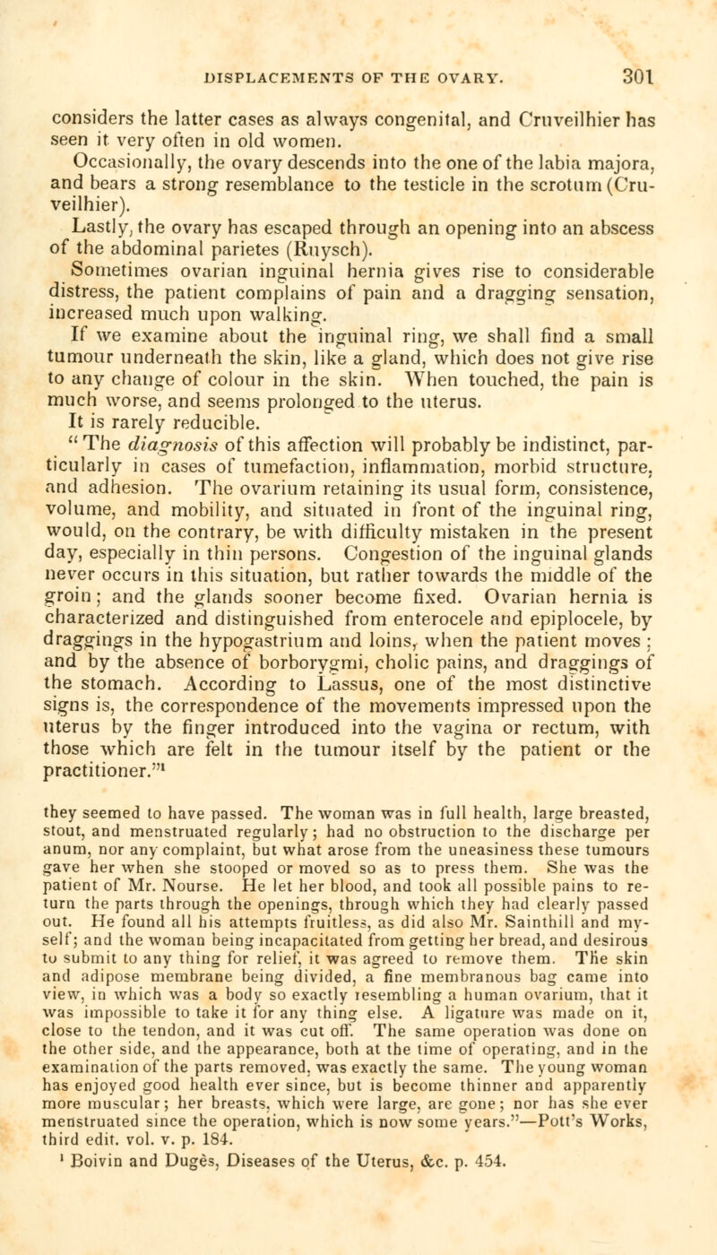 considers the latter cases as always congenital, and Cruveilhier has seen it very often in old women. Occasionally, the ovary descends into the one of the labia majora, and bears a strong resemblance to the testicle in the scrotum (Cru- veilhier). Lastly; the ovary has escaped through an opening into an abscess of the abdominal parietes (Ruysch). Sometimes ovarian inguinal hernia gives rise to considerable distress, the patient complains of pain and a dragging sensation, increased much upon walking. If we examine about the inguinal ring-, we shall find a small tumour underneath the skin, like a gland, which does not give rise to any change of colour in the skin. When touched, the pain is much worse, and seems prolonged to the uterus. It is rarely reducible. The diagnosis of this affection will probably be indistinct, par- ticularly in cases of tumefaction, inflammation, morbid structure, and adhesion. The ovarium retaining its usual form, consistence, volume, and mobility, and situated in front of the inguinal ring, would, on the contrary, be with difficulty mistaken in the present day, especially in thin persons. Congestion of the inguinal glands never occurs in this situation, but rather towards the middle of the groin; and the glands sooner become fixed. Ovarian hernia is characterized and distinguished from enterocele and epiplocele, by draggings in the hypogastrium and loins, when the patient moves : and by the absence of borborygmi, cholic pains, and draggings of the stomach. According to Lassus, one of the most distinctive signs is, the correspondence of the movements impressed upon the uterus by the finger introduced into the vagina or rectum, with those which are felt in the tumour itself by the patient or the practitioner.1 they seemed to have passed. The woman was in full health, large breasted, stout, and menstruated regularly; had no obstruction to the discharge per anum, nor any complaint, but what arose from the uneasiness these tumours gave her when she stooped or moved so as to press them. She was the patient of Mr. Nourse. He let her blood, and took all possible pains to re- turn the parts through the openings, through which they had clearly passed out. He found all his attempts fruitless, as did also Mr. Sainthill and my- self; and the woman being incapacitated from getting her bread, and desirous to submit to any thing for relief, it was agreed to remove them. The skin and adipose membrane being divided, a fine membranous bag came into view, in which was a body so exactly resembling a human ovarium, that it was impossible to take it for any thing else. A ligature was made on it, close to the tendon, and it was cut off. The same operation was done on the other side, and the appearance, both at the time of operating, and in the examination of the parts removed, was exactly the same. The young woman has enjoyed good health ever since, but is become thinner and apparently more muscular; her breasts, which were large, are gone; nor has she ever menstruated since the operation, which is now some years.—Pott's Works, third edit. vol. v. p. 184. 1 Boivin and Duges, Diseases of the Uterus, &c. p. 454.