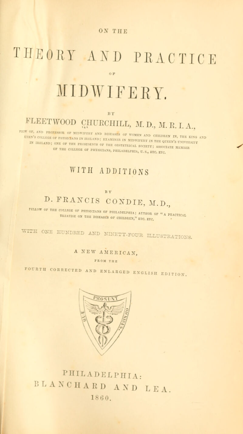 ON tii i; TUKORV A \ I) PEACTIC E o i- MIDWIFERY. BY FLEETWOOD CHUKCHILL, ltD,M.RLA, °*E °P *Bt I . IHi: OBSTBTR] OF THE COLLEGE OF PHY8ICUS8, HUL W-ELPHH. U.8., ..,m;;: ~~ ■— ;*«■ = WITH ADDITIONS D. FRAXCIS COXDIE, M.D., rsuow of the college of m™ 0F P„ILAr)ELPnu: ArTH0R of . ' TRKATI.SE OX THE LEASES OF CHrU>RE*,« ETC. ETC HUNDRED AND TT-FOITR DLL t0NS. A NEW AMERICAN, FROM THE ''°T <>•••■« «» »LA..„ BKOLI3B ,:„,TI0N- PH I I. A DELPH I A: !:,'A NCHA IM) AM, LEA 10.