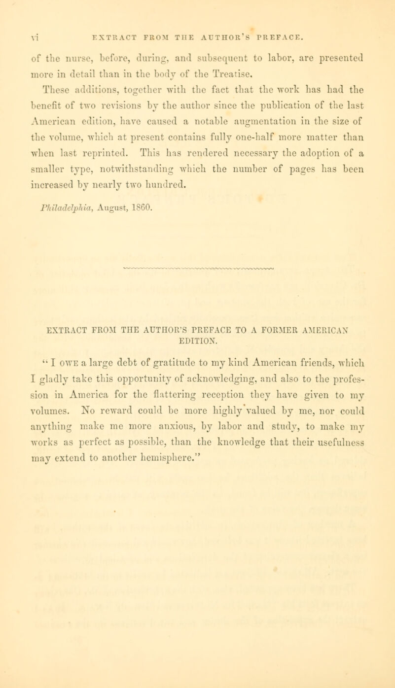 of the nurse, before, during, and subsequent to labor, arc presented more in detail than in the body of the Treatise, These additions, together with the fact that the work lias had the benefit of two revisions by the author since the publication of the last American edition, have caused a notable augmentation in the size of the volume, which at present contains fully one-half more matter than when last reprinted. This has rendered necessary the adoption of a smaller type, notwithstanding which the number of pages has been increased by nearly two hundred. Philadelphia, August, 1860. EXTRACT FROM THE AUTHOR'S TRKFACE TO A FORMER AMERICAN EDITION. l* I owe a large debt of gratitude to my hind American friends, which I gladly take this opportunity of acknowledging, and also to the profes- sion in America for the flattering reception they have given to my volumes. No reward could be more highly valued by me, nor could anything make me more anxious, by labor and study, to make my works as perfect as possible, than the knowledge that their usefulness may extend to another hemisphere.