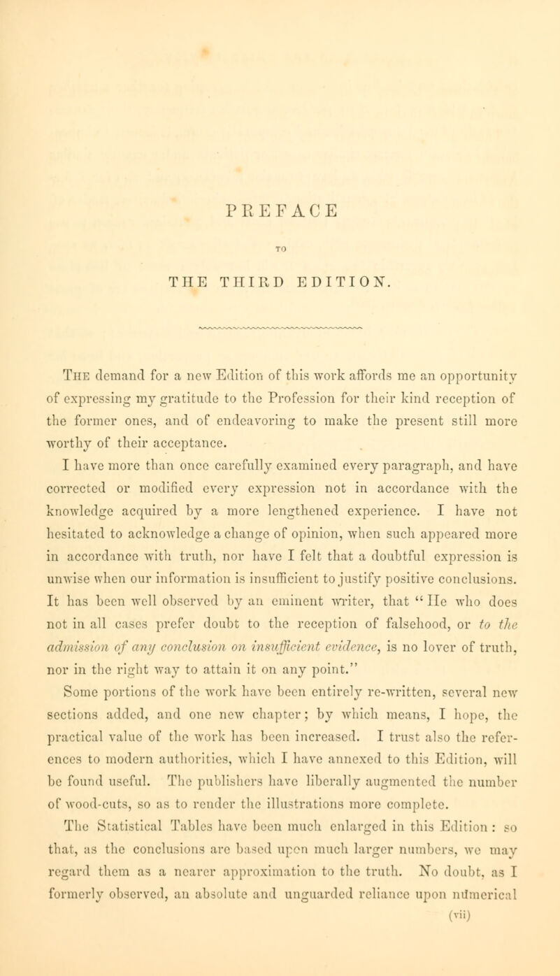 THE THIRD EDITION. The demand for a new Edition of this work affords me an opportunity of expressing my gratitude to the Profession for their kind reception of the former ones, and of endeavoring to make the present still more worthy of their acceptance. I have more than once carefully examined every paragraph, and have corrected or modified every expression not in accordance with the knowledge acquired by a more lengthened experience. I have not hesitated to acknowledge a change of opinion, when such appeared more in accordance with truth, nor have I felt that a doubtful expression is unwise when our information is insufficient to justify positive conclusions. It has been well observed by an eminent writer, that  He who does not in all cases prefer doubt to the reception of falsehood, or to the admission of any conclusion on insufficient evidence, is no lover of truth, nor in the right way to attain it on any point. Some portions of the work have been entirely re-written, several new sections added, and one new chapter; by which means, I hope, the practical value of the work has been increased. I trust also the refer- ences to modern authorities, which I have annexed to this Edition, will be found useful. The publishers have liberally augmented the number of wood-cuts, so as to render the illustrations more complete. The Statistical Tables have been much enlarged in this Edition : bo that, as the conclusions are based upon much larger numbers, we may regard them as a nearer approximation to the truth. No doubt, as I formerly observed, an absolute and unguarded reliance upon numerical