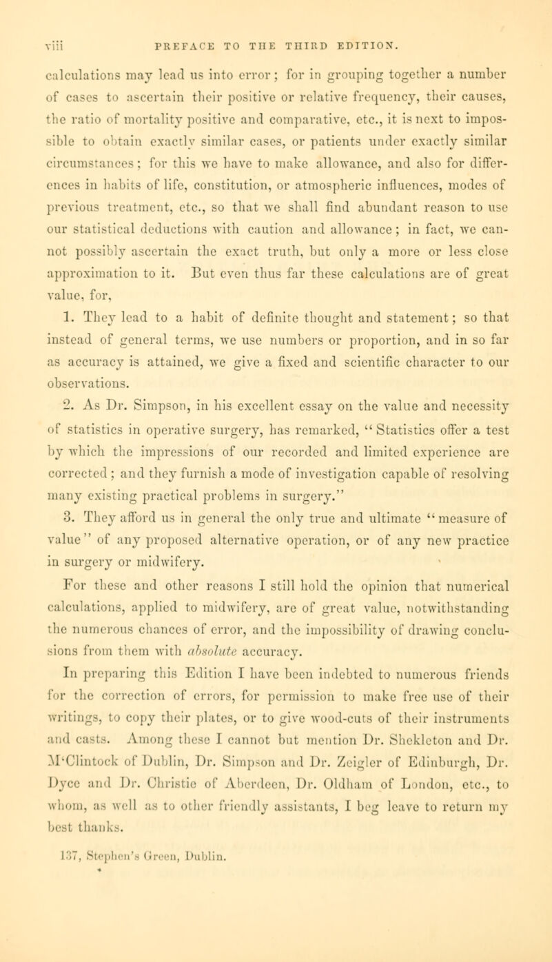 calculations may lead us into error; for in grouping together a number of cases to ascertain their positive or relative frequency, their causes, the ratio of mortality positive and comparative, etc., it is next to impos- sible to obtain exactly similar cases, or patients under exactly similar circumstances; for this wc have to make allowance, and also for differ- ences in habits of life, constitution, or atmospheric influences, modes of previous treatment, etc., so that we shall find abundant reason to use our statistical deductions with caution and allowance ; in fact, we can- not possibly ascertain the exact truth, but only a more or less close approximation to it. But even thus far these calculations are of great value, for, 1. They lead to a habit of definite thought and statement; so that instead of general terms, we use numbers or proportion, and in so far as accuracy is attained, we give a fixed and scientific character to our observations. 2. As Dr. Simpson, in his excellent essay on the value and necessity of statistics in operative surgery, has remarked,  Statistics offer a test by which the impressions of our recorded and limited experience are corrected : and they furnish a mode of investigation capable of resolving many existing practical problems in surgery. 3. They afford us in general the only true and ultimate measure of value of any proposed alternative operation, or of any new practice in surgery or midwifery. For these and other reasons I still hold the opinion that numerical calculations, applied to midwifery, are of great value, notwithstanding the numerous chances of error, and the impossibility of drawing conclu- sions from them with <tl>xnlu(<> accuracy. In preparing this Edition I have been indebted to numerous friends for the correction of errors, for permission to make free use of their Writings, to copy their plates, or to give wood-cuts of their instruments and casts. Among these 1 cannot but mention Dr. Sliekleton and Dr. M-Clintock of Dublin, Dr. Simpson and Dr. Zeigler of Edinburgh, Dr. Dyce and Dr. Christie of Aberdeen, Dr. Oldham of London, etc., to whom, as well as to other friendly assistants, I beg leave to return my best thanks. L37, Stephen's I been, Dublin.