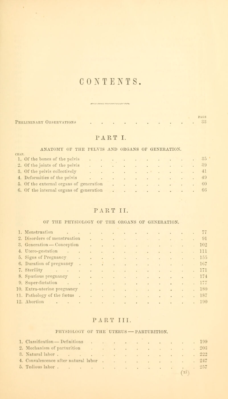 CONTENTS. Pb i: LI MIX A by Obs e rvations PA'1 E PART I. ANATOMY OF THE PELVIS AND ORGANS OF GENERATION CIIVP. 1. Of the bones of the pelvis 2. Of the joints of the pelvis 3. Of the pelvis collectively 4. Deformities of the pelvis 5. Of the external organs of generation 6. Of the internal organs of generation • : I 41 49 60 60 PART II. OF THE PHYSIOLOGY OF THE ORGANS OF GENERATION. 1. Menstruation ............ 77 2. Disorders of menstruation .......... 91 3. Generation — Conception .......... 102 4. Utero-gestation ............ Ill 5. Signs of Pregnancy . . . . . . . . . . .155 6. Duration of pregnancy .......... 167 7. Sterility 171 8. Spurious pregnancy . . . . . . . . . . 174 9. Super-foetation ............ 177 10. Extra-uterine pregnancy .......... lsi> 11. Pathology of the foetus 187 L2. Abortion 190 PART III. PHYSIOLOGY OF THE UTERIS — PARTURITION. 1. Classification—Definitions ianism of parturition . Natural labor .... 4. Convalescence after natural labor 6. Tedious labor .... 199 203 24;