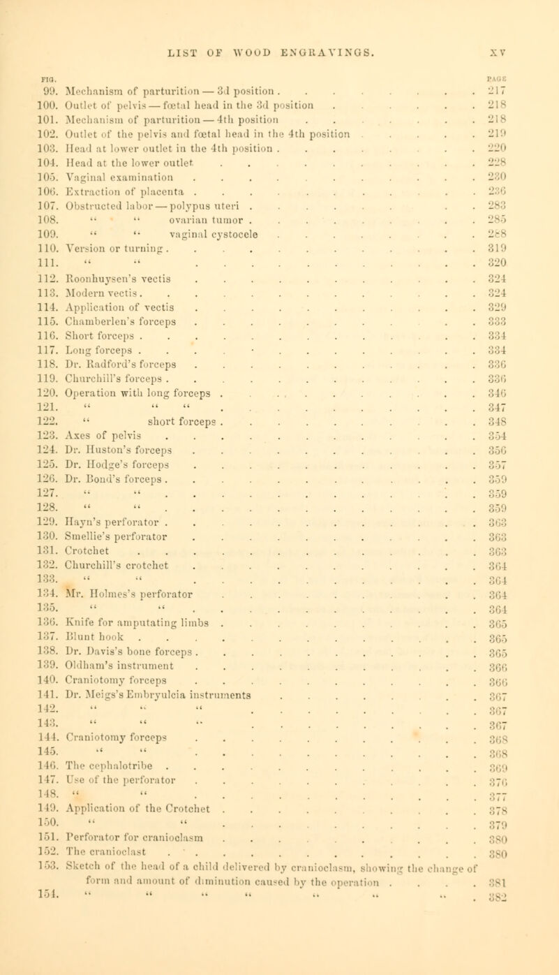Fia. 99. 100. 101. 102. 103. 104. 105. 10G. 107. 108. 109. 110. 111. 112. 113. 114. 115. 116. 117. 118. 119. 120. 121. 122. 123. 124. 12-5. 126. 127. 128. 129. 130. 181. 132. 133. 134. 135. 136. 137. 138. 139. 140. 141. 1 12. 143. 1 II. 1 15. i !•;. 117. l 18. 1 19. 150. 151. 152. 153. 154. Mechanism of parturition — 3d position Outlet of pelvis — foetal head in the 3d position Mechanism of parturition — 4th position Outlet of the pelvis and foetal bead in the 4th positi Head at lower outlet in the 4th position Head at the lower outlet Vaginal examination Extraction of placenta . Obstructed labor — polypus uteri . ovarian tumor . '• vaginal cystocele Version or turning:.... Etoonhuysen's vectis Modern vectis..... Application of vectis Chamberlen's forceps Short forceps ..... Long forceps . Dr. Radford's forceps Churchill's forceps .... Operation with long forceps .  short forceps . Axes of pelvis .... Dr. Huston's forceps Dr. Hodge's forceps Dr. Bond's forceps .... Hayn's perforator . . . . Smellie's perforator Crotchet . Churchill's crotchet Mr. Holmes's perforator Knife for amputating limbs . Blunt hook . Dr. Davis's bone forceps . Oldham's instrument Craniotomy forceps Dr. Meigs's Embryulcia instruments Craniotomy forceps .c ■ < The cephalotribe .... ; the perforator Application of the Crotchet . Perforator for cranioolasm The cranioclast . Sketch of the head of a child delivered by craniocl form and amount of diminution caused by iwing the change of the operation . 381