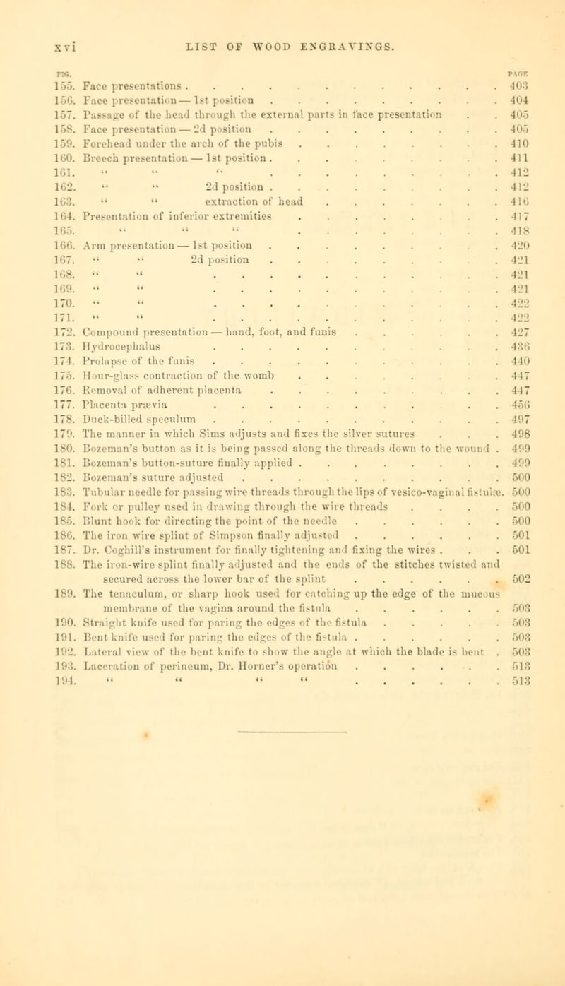 155. Face presentations 403 156. Face presentation—1st position ......... H • 1 157. I the head through the external parte in luce presentation . . 405 158. Face presentation •—2d position ......... 405 159. Forehead under the arch of the pubis . . . . . .410 160. Breech presentation—lstposition. ........ -411 161. ••  '• 412 162.   2d position ......... 412 extraction of head 416 164. Presentation of inferior extremities ........ 417 165. •• •• •• 41 s 166. Arm presentation—lstposition 420 167. •• •• 2d position 421 168.   421 169. ••  421 17<). •• « 422 171.   422 172. Compound presentation — hand, foot, and funis ...... 427 17::. Hydrocephalus 436 17 1. Prolapse of the funis . . . . . . . . . .440 175. Hour-glass contraction of the womb ........ 417 176. Removal of adherent placenta . . . . . . . .4 17 177. Placenta praevia ........ . . 456 178. Duck-billed speculum ........... 497 179. The manner in which Sims adjusts and fixes the silver sutures . . . 498 180. Bozeman's button as it is being passed along the threads down to the wound . 499 181. Bozeman's button-suture finally applied ... ..... 499 182. Bozeman's suture adjusted .......... 500 183. Tubular needle for passing wire threads through the lips of vesico-vaginal fistulas. 50 I 184. Fork or pulley used in drawing through the wire threads .... >0 lv>. Blunt hook for directing the point of the needle ...... 500 186. The iron wire splint of Simpson finally adjusted ...... ><>l 187. Dr. Coghill's instrument for finally tightening and fixing the wires . . . 501 188. The iron-wire splint finally adjusted and the ends of the stitches twisted and secured across the lower bar of the splint ...... 502 189. The tenaculum, or sharp hook used for catching up the edge of the muo us membrane of the vagina around the fistula ...... 508 190. Straight knife used for paring the edges of the fistula ..... 503 191. Bent knife used for paring the edges of the fistula ...... 503 192. Lateral view of the bent knife to show the angle at which the blade is bent . 503 198. Laceration of perineum, Dr. Horner's operation ...... 518 194. ■•   518