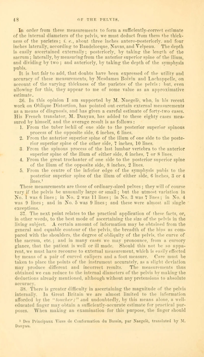 In order from these measurements to form a sufficiently-correct estimate of the internal diameters of the pelvis, we must deduct from them the thick- ness of the parietes; i. e.} about three inches antero-posteriorly, and four inches laterally, according to Baudelocqne, Navas, and Velpeau. The depth asily ascertained externally; posteriorly, by taking the length of the sacrum; laterally, by measuring from the anterior superior spine of the ilium, and dividing by two : and anteriorly, by taking the depth of the symphysis pubis. It is but fair to add, that doubts have been expressed of the utility and accuracy of these measurements, by Mesdames Boivin and Lachappelle, on account of the varying thickness of the parietes of the pelvis : but, even allowing for this, they appear to me of some value as an approximative estimate. 36. In this opinion T am supported by M. Naegele, who. in h;s recent work on Oblique Distortion, has pointed out certain external measurements as a means of diagnosis, and has given a careful estimate of forty-two cases. His French translator, M. Danyau, has added to these eighty cases mea- sured by himself, and the average result is as follows: 1. From the tuber ischii of one side to the posterior superior spinous process of the opposite side, 6 inches, 6 lines. 2. From the anterior superior spine of the ilium of one side to the poste- rior superior spine of the other side, 7 inches, 10 lines. 3. From the spinous process of the last lumbar vertebra to the anterior superior spine of the ilium of either side, 6 inches, *7 or S lines. 4. From the great trochanter of one side to the posterior superior spine of the ilium of the opposite side, 8 inches, 2 lines. 5. From the centre of the inferior edge of the symphysis pubis to the posterior superior spine of the ilium of either side, G inches, 3 or 4 lines.1 These measurements are those of ordinary-sized pelves; they will of course vary if the pelvis be unusually large or small; but the utmosl variation in >«'<>. 1 was G lines; in No. 2 was 11 lines; in No. 3 was T lines; in No. 4 was 9 lines; and in No. 5 was 9 lines ; and these were almosl all single exceptions. 37. The next point relates to the practical application of these facts, or, in oiher word-, to the best mode of ascertaining the size of the pelvis in the living Bubject. A certain amount of information may be obtained from the general and equable contour of the pelvis, the breadth of the hips as com- pared with the Bhoulders, the degree of obliquity of the pelvis, the curve of the sacrum, etc. ; and in many cases we may pronounce, from a cursory glance, that the patient is well or ill made. Should this not be so appa- rent, we must have recourse to external measurement, which is easily effected by mean- of a pair of curved Calipers and a Coot measure. ('are must lie taken t<> place the points of the instrument accurately, as a sli^-hi deviation may produce different and incorrect results. The measurements thus obtained we can reduce to the internal diameters of the pelvis by making the deductions already mentioned, although without any pretensions to absolute accuracy. There is greater difficulty in ascertaining the magnitude of the pelvis internally. In Greal Britain we are almost limited to the information afforded Wythe toucher; and undoubtedly, by this means alone, a well- educated finger may obtain a Bufficiently-accurate estimate for practical pur- poses. When making an examination for this purpose, the linger should 1 Dei Principaux Vices de Conformation 'lu Baasin, par Naegele, translated by M. Danyau.