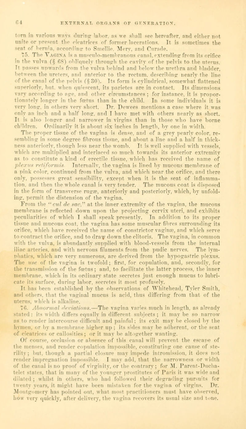 torn in various ways during labor, as we - hereafter, and either not anite or present the ricatrices of former lacerations. It is sometimes the • of hernia, according to Smellie, Mery, and Curade. 75. The Vagina ;< a muscnlo-membranous canal, extending from its orifice in the vulva (§ 68) obliquely through the cavity of the pelvis to the uterus. Ii passes upwards from the vulva behind and below the urethra and bladder, en the ureters, and anterior to the rectum, describing nearly the line of the canal of the pelvis (§30). Its form is cylindrical, somewhat flattened superiorly, but. when quiescent, its parietes are in contact. Its dimensions vary according to Bge, snd other circumstances; for instance, it is propor- • lv longer in the fo?tu< than in the child. In some individuals it is very long, in others very short. Dr. Dewees mentions a case where it was only an inch and a half long, and T have met with others nearly as short. It is also longer and narrower in virgins than in those who have home children. Ordinarily it is about six inches in length, by one in width. The proper tissue of the vagina is dense, and of a grey pearly color, re- sembling in some degree fibrous tissue, and about a line and a half in thick- iteriorly, though less near the womb. It is well supplied with vessels, which are multiplied and interlaced so much towards its anterior extremity as t constitute a kind of erectile tissue, which has received the name of plexus retiformis Internally, the vagina is lined by mucous membrane of a pink color, continued from the vulva, and which near the orifice, and there only, possesses great sensibility, except when it is the seat of inflamma- tion, and then the whole canal is very tender. The mucous coat is disposed in the form of transverse rugae, anteriorly and posteriorly, which, by unfold- ing, permit the distension of the vagina. From the /•>// de sac, at the inner extremity of the vagina, the mucous membrane is reflected down upon the projecting cervix uteri, and exhibits peculiarities of which T shall speak presently. In addition to its proper tissue and mucous coat, the vagina has some muscular fibres surrounding its orifice, which have received the name of constrictor vaginae, and which serve to contract the orifice, and to draw down the clitoris. The vagina, in common with the vulva, is abundantly supplied with blood-vessels from the internal iliac arteries, and with nervous filaments from the pudic nerves. The lym- phatics, which are very numerous, are derived from the hypogastric plexus. Tie- use of the vagina is twofold: first, for copulation, and. secondly, for the transmission of the fcetns; and, to facilitate the latter process, the inner membrane, which in Its ordinary state secretes jusl enough mucus to lubri- cate its surface, during labor, secretes it most profusely. It has hem established by the observations of Whitehead, Tyler Smith, and otln-r-. that the vaginal mucus is acid, thus differing from that <^\' the uterus, w hich i- alkaline. 16. Abnormal <!> viatiovs.—The vagina varies much in length, as already Btated: its width differs equally in differenl subjects; it may he so narrow bi to render intercourse difficult and painful; it< exit may lie closed by the hymen, or by a membrane higher up ; its sides may he adherent, or the -. at ties; l' it may he altogether wanting. Of course, occlusion or absence of this canal will prevent the escape of the menses, and render copulation impossible, constituting one cause of ste- rility; but, though a partial closure may impede intromission, it does nol render impregnation impossible. I may add. that the narrowness or width of the canal is no proof of virginity, or the contrary; for M. Parent-Ducha- telel Males, thai in many of the younger prostitutes of Paris il was wide and I; whilsl in other-, who had followed their degrading pursuits for twenty years, il mighl have hem mistaken for the vagina of virgins. Or. Montgomery ha- pointed out, what mosl practitioners must have observed, ery quickly, after delivery, the vagina recovers it- usual size and lone.