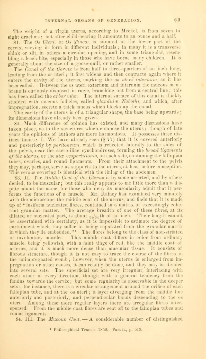 The weight of a virgin uterus, according to Meckel, is from eierht drachms; but after child-bearing it amounts to an ounce and a half. 81. The Os Uteri, or Os Tineas, is situated at the lower pari of the cervix, varying in form indifferent individuals; in many il is a transverse chink or slit, in others a circular opening, and in some triangular, resem- bling a leech-bite, especially in those who have borne many children. It is generally aboul the Bize of a goose-quill, or rather smaller. The Canal of the Cervix is from half to three-quarters of an inch long, leading from the os uteri ; it first widens and then contracts again where it enters the cavity of the uterus, marking the <>.< uteri internum, as it has been called. Between the os uteri externum and internum tic mucous mem- brane is curiously disposed in rugae, branching out from a central line ; this has been called the arbor vitOB. The internal surface of this canal is thickly studded with mucous follicles, called glandules Nabothi, and which, after impregnation, secrete a thick mucus which blocks up the canal. The cavity of the uterus is of a triangular shape, the base being upwards ; its dimensions have already been given. 82. Much difference of opinion has existed, and many discussions have taken place, as to the structures which compose the uterus; though of late years the opinions of authors are more harmonious. It possesses three dis- tinct tunics: I. We have already seen (§ 77) that it is covered anteriorly and posteriorly by peritoneum,, which is reflected laterally to the sides of the pelvis, near the sacro-iliac synchondroses, forming the broad ligaments of the uterus, or the ahu vespertilionis, on each side, containing the fallopian tubes, ovaries, and round ligaments. From their attachment to the pelvis they may, perhaps, serve as supports to the uterus, at least before conception. This serous covering is identical with the lining of the abdomen. 83. II. The Middle Coat of the Uterus is by some asserted, and by others denied, to be muscular; but this really appears to me little more than a dis- pute about the name, for those who deny its muscularity admit that it per- forms the functions of a muscle. Mr. Rainey has examined very minutelj with the microscope the middle coat of the uterus, and finds that it is made up of '•fusiform nucleated fibres, contained in a matrix of exceedingly cohe- rent granular matter. The average breadth of one of these fibres, at its dilated or nucleated part, is about 41,')llth of an inch. Their length cannot be ascertained with certainty, as it is impossible to estimate the degree of curtailment which they suffer in being separated from the granular matrix in which they lie embedded.''1 The fibres belong to the class of non-striated or involuntary muscles. This middle coat differs in color from ordinary muscle, being yellowish, with a faint tinge of red, like the middle coat of arteries, and it is much more dense than muscular tissue. It consists of fibrous structure, though it is not easy to trace the course of the fibres in the unimpregnated womb; however, when the uterus is enlarged from im- pregnation or other causes, it can readily be done, and they may be divided, into several sets. The superficial set are very irregular, interlacing with each other in every direction, though with a general tendency from tie fundus towards the cervix; but some regularity is observable in the deeper sets ; for instance, there is a circular arrangement around the orifice ol i fallopian tube, and at the os uteri; a layer diverging from the middle anteriorly and posteriorly, and perpendicular bauds descending to thi uteri. Among these more regular layers there are irregular fibres in;er- spersed. From the middle coat fibres are sent oil' to the fallopian tubes and round ligaments. b4. ILL The Mucous Coat.—A considerable number of distinguished