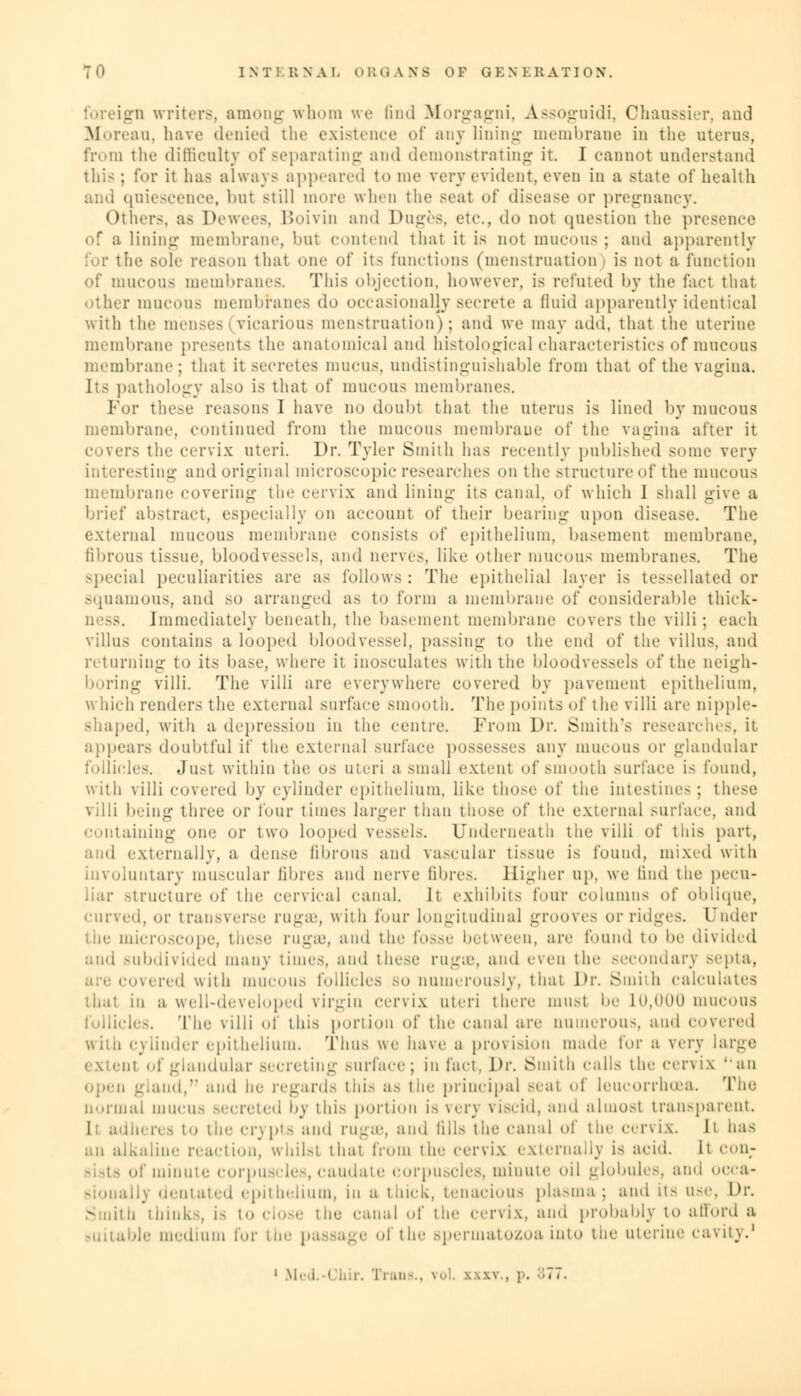 ign writers, among whom we find Morgagni, Assoguidi, Chaussier, and Moreau, have denied the existence of any lining membrane in the uterus, from the difficulty of separating and demonstrating it. I cannot understand this; for it has always appeared tome very evident, even in a state of health niescence, but still more when the seat of disease or pregnancy. Others, as Dewees, Boivin and Duges, etc., do not question the presence of a lining membrane, but contend that it is not mucous; and apparently the sole reason thai one of its functions (menstruation i is not a function of mucous membranes. This objection, however, is refuted by the fact that other mucous membranes do occasionally secrete a fluid apparently identical with the menses (vicarious menstruation); and we may add, that the uterine membrane presents the anatomical and histological characteristics of mucous membrane; that it secretes mucus, undistinguishable from that of the vagina. Its pathology al.-o is that of mucous membranes. For these reasons I have no doubt that the uterus is lined by mucous membrane, continued from the mucous membrane of the vagina alter it ers the cervix uteri. Dr. Tyler Smith has recently published some very interesting and original microscopic researches on the structureof the mucous membrane covering the cervix and lining its canal, of which 1 shall give a brief abstract, especially on account of their bearing upon disease. The external mucous membrane consists of epithelium, basement membrane, fibrous tissue, bloodvessels, and nerves, like other mucous membranes. The special peculiarities are as follows: The epithelial layer is tessellated or squamous, and so arranged as to form a membrane of considerable thick- Immediately beneath, the basement membrane covers the villi; each villus contains a looped bloodvessel, passing to the end of the villus, and returning to its base, where it inosculates with the bloodvessels of the neigh- boring villi. The villi are everywhere covered by pavement epithelium, which renders the external surface smooth. The points of the villi are nipple- shaped, with a depression in the centre. From Dr. Smith's researches, it appear- doubtful if the external surface possesses any mucous or glandular follicles. Just within the os uteri a small extent of smooth surface is found, with villi covered by cylinder epithelium, like those of the intestine- ; these villi being three or lour times larger than those of the external surface, and containing one or two looped vessels. Underneath the villi of this part, and externally, a dense fibrous and vascular tissue is found, mixed with involuntary muscular fibres and nerve fibres. Higher up, we find the pecu- structure of the cervical canal. It exhibits four columns of oblique, curved, or transverse rugae, with four longitudinal groove- or ridges. Under the microscope, tic-'1 rugae, and the fosse between, arc found to be divided and subdivided many times, and these ruga1, and even the -ee.mdary septa, covered with mucous follicles so numerously, that Dr. Smith calculates that in a well-developed virgin cervix uteri there mu.-t be 10,000 mucous follicles. The villi of this portion of the canal are numerous, ami covered with cylinder epithelium. Thus we have a provision made lor a very large • at of glandular secreting surface; in fact. Dr. Smith calls the cen ix an n gland,n and he regards this as the principal Beal of leucorrhcea. The normal mucus secreted by this portion is very viscid, and almost transparent. I: adheres to the crypts and rugae, and fills the canal of the cervix, it has an alkaline reaction, whilst thai from the cervix externally is acid. It con- • of minute corpuscles, caudate corpuscles, minute oil globules, and occa- ally dentated epithelium, in a thick, tenacious plasma; and its use, Dr. ■a think-, is i'» close the canal of the cervix, and probably to afford a able medium for the pa the spermatozoa into the uterine cavity.1