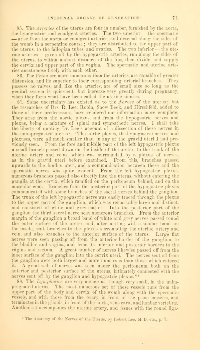 The Arteries of the uterus are four in number, famished by 111♦ - 8 the hypogastric, and emnlgent arteries. The two superior — the spermatic — arise from the aorta or emnlgent arteries, and descend along the Bides of the womb in a serpentine course; they are distributed to the upper part of the uterus, to the fallopian tubes and ovaries. The two inferior — the ute- rine arteries — given off by the hypogastric arteries, run along th< the uterus, to within a short distance of the lips, then divide, and Bupply the cervix and upper part of the vagina. The Bpermatic and uterine arte- ries anastomose freely with each other. The Veins are more numerous than the arteries, are capable of greater distension, and lie superior to their corresponding arterial branches. They -> no valves, and, like the arteries, are of small size so lone; as the genital system is quiescent, but increase very greatly during pregnancy, when they form what have been called the uterine sinuses. 87. Some uncertainty has existed as to the Nerves of the uterus; but the researches of Drs. R Lee, Robin, Snow Beck, and Hirschfeld, added to those of their predecessors, have rendered our information more complete. They arise from the aortic plexus, and from the hypogastric nerves and plexus, being a mixture of spinal and sympathetic nerves. I shall take the liberty of quoting Dr. Lee's account of a dissection of these nerves in the unimpregnated uterus:  The aortic plexus, the hypogastric nerves and plexuses, were all much smaller than in any of the gravid uteri I had pre- viously seen. From the fore and middle part of the left hypogastric plexus a small branch passed down on the inside of the ureter, to the trunk of the uterine artery and veins, which was surrounded by a plexus of nerves, as in the gravid uteri before examined. From this, branches 1 upwards to the fundus uteri, and a communication between these and the spermatic nerves was quite evident. From the left hypogastric plexus, numerous branches passed also directly into the uterus, without entering the ganglia at the cervix, which ramified on the peritoneum behind, and on the muscular coat. Branches from the posterior part of the hypogastric plexus communicated with some branches of the sacral nerves behind the ganglion. The trunk of the left hypogastric nerve was easily traced through the plexus to the upper part of the ganglion, which was remarkably large and distinct. and consisted of white and grey matter. Into the posterior part of the ganglion the third sacral nerve sent numerous branches. From the anterior margin of the ganglion abroad baud of white and grey nerves passed round the outer surface of the ureter, and, after uniting with a similar band on the inside, sent branches to the plexus surrounding the uterine artery and vein, and also branches to the anterior surface of the uterus. Large flat nerves were >^^n passing off from the anterior border of the ganglion, to the bladder and vagina, and from its inferior and posterior borders to the vagina and rectum. A great number of nerves likewise passed off from the inner surface of the ganglion into the cervix uteri. The nerves vent nil' from the ganglion were both larger and more numerous than those which entered it. A great web of nerve- was seen under the peritoneum, both on the anterior ami posterior surface of the uterus, intimately connected with the nerves sent off by the ganglion ami hypogastric plexus.1 88. The Lymphatics are very numerous, though very small, in the unim- pregnated uterus. The mosl numerous set of these vessels runs from the upper part of the body and cervix of the womb along with the spermatic vessels, and with those from the ovary, in front of the psoffi muscles, and terminates in the glands, in front of the aorta, \vna cava, and lumbar vertebra1. Another set accompanies the uterine artery, and issues with the round liga- i T he Anatomy of the Nerves of tie Uterus, b; R rt Lee, M. 1>. etc., p. 7