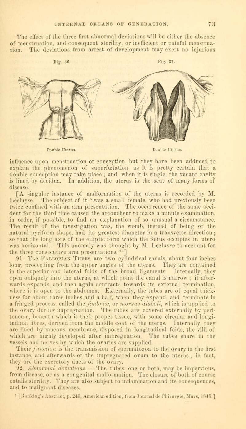 The effect of the three first abnormal deviations will be either the absence of menstruation, and consequent sterility, or inefficient or painful menstrua- tion. The deviations from arrest of development may exert no injurious Fig. 36. Fig. 37. Double Uterus. Double Uterus. influence upon menstruation or conception, but they have been adduced to explain the phenomenon of superfoetation, as it is pretty certain that a double conception may take place ; and, when it is single, the vacant cavity is lined by decidua. In addition, the uterus is the seat of many forms of disease. [A singular instance of malformation of the uterus is recorded by M. Lecluyse. The subject of it was a small female, who had previously been twice confined with an arm presentation. The occurrence of the same acci- dent for the third time caused the accoucheur to make a minute examination, in order, if possible, to find an explanation of so unusual a circumstance. The result of the investigation was, the womb, instead of being of the natural pyriform shape, had its greatest diameter in a transverse direction; so that the long axis of the elliptic form which the foetus occupies in utero was horizontal. This anomaly was thought by M. Lecluvce to account for the three consecutive arm presentations.1] 91. The Fallopian Tubes are two cylindrical canals, about four inches long, proceeding from the upper angles of the uterus. They are contained in the superior and lateral folds of the broad ligaments. Internally, they open obliquely into the uterus, at which point the canal is narrow ; it after- wards expands, and then again contracts towards its external termination, where it is open to the abdomen. Externally, the tubes are of equal thick- ness for about three inches and a half, when they expand, and terminate in a fringed process, called the fimbria?, or morsus diaboli, which is applied to the ovary during impregnation. The tubes are covered externally by peri- toneum, beneath which is their proper tissue, with some circular and longi- tudinal fibres, derived from the middle coat of the uterus. Internally, they are lined by mucous membrane, disposed in longitudinal folds, the villi of which are highly developed after impregnation. The tubes share in the vessels and nerves by which the ovaries arc supplied. Their function is the transmission of spermatozoa to the ovary in the first instance, and afterwards of the impregnated ovum to the uterus ; in fact, they arc the excretory ducts of the ovary. 92. Abnormal deviations.—The tubes, one or both, may be impervious, from disease, or as a congenital malformation. The closure of both of course entails .sterility. They are also subject to inflammation and its consequences, and to malignant diseases. 1 [Ranking'a Abstract, p. 240, American edition, from Journal de Chirurgie, Mars, 18 15.]