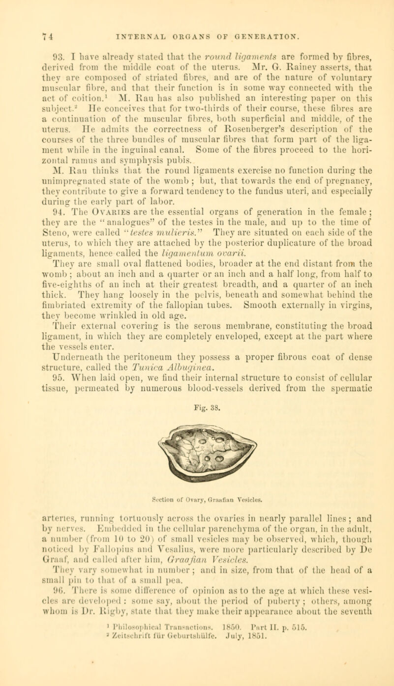 93. I have already stated that the round ligaments are formed by fibres, derived from the middle coal of the uterus. Mr. 0. Rainey asserts, that they are composed o\' striated fibres, and are of the nature of voluntary muscular fibre, and thai their function is in some way connected with the act of coition.1 M. Ran has also published an interesting paper on this subject. He conceives that for two-thirds of their course, these fibres are a continuation of the muscular fibres, both superficial and middle, of the uterus, lie admits the correctness of Rosenberger's description of the courses of the three bundles of muscular fibres that form part of the liga- ment while in the inguinal canal. Some of the fibres proceed to the hori- zontal ramus and symphysis pubis. M. Kan thinks that the round ligaments exercise no function during the unimpregnated state of the womb; but, that towards the end of pregnancy, they contribute to give a forward tendency to the fundus uteri, and especially during the early part of labor. 94. Tin' Ovaries are the essential organs of generation in the female; they are the analogues of the testes in the male, and up to the time of Steno, were called testes mulieris. They are situated on each side of the uterus, to which they are attached by the posterior duplicature of the broad ligaments, hence called the ligamentum ovarii. They are small oval flattened bodies, broader at the end distant from the womb ; about an inch and a quarter or an inch and a half long, from half to five-eighths of an inch at their greatest breadth, and a quarter of an inch thick. They hang loosely in the pelvis, beneath and somewhat behind the fimbriated extremity of the fallopian tubes. Smooth externally in virgins, they become wrinkled in old age. Their external covering is the serous membrane, constituting the broad ligament, in which they are completely enveloped, except at the part where the vessels enter. Underneath the peritoneum they possess a proper fibrous coat of dense structure, called the Tunica Albuginea. 95. When laid open, we find their internal structure to consist of cellular tissue, permeated by numerous blood-vessels derived from the spermatic Fig. 33. S. ction of Ovary, Graafian Vesicles. arteries, running tortuously across the ovaries in nearly parallel lines; and by nerves. Embedded in the cellular parenchyma of the organ, in the adult. a number (from l<> to 20 of small vesicles may be observed, which, though noticed by Fallopius and Vesalius, were more particularly described by De Graaf, and called after him, Graafian Vesicles. They vary Bomewhat in number; and in size, from that of the head of a small pin to that of a small pea. 96. There is some difference of opinion as to the age at which these vesi- clee are developed: some say, aboul the period of puberty; other-, among whom i- Dr. Kigby, State that they make their appearance about the seventh ' Philosophical Transactions. I860. Pari II. p. >lo. - Zeitschrifl fiir Geburtshiilfe. .hey, 1861.