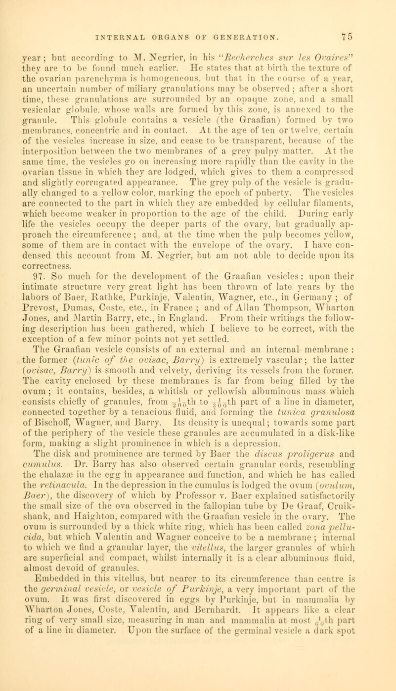 year; bu1 according to M. Negrier, in his Becherches sur Jes Ovaires fehey are to be found much earlier. He states thai al birth the texture of the ovarian parenchyma is homogeneous, but thai in the course of a year, an uncertain number of miliary granulations may be observed ; after a Bhorl time, these granulations arc surrounded by an opaque zone, and a small vesicular globule, whose walls are formed by this zone, is annexed to the granule. This globule contains a vesicle (the Graafian) formed by two membranes, concentric and in contact. At the age often or twelve, certain of the vesicles increase in size, and cease to be transparent, because of the interposition between the two membranes of a grey pulpy matter. At the same time, the vesicles go on increasing more rapidly than the cavity in the ovarian tissue in which they are lodged, which gives to them a compressed and slightly corrugated appearance. The grey pulp of the vesicle is gradu- ally changed to a yellow color, marking the epoch of puberty. The vesicles are connected to the part in which they are embedded by cellular filaments, which become weaker in proportion to the aire of the child. During early life the vesicles occupy the deeper parts of the ovary, but gradually ap- proach the circumference; and, at the time when the pulp becomes yellow, some of them are in contact with the envelope of the ovary. I have con- densed this account from M. Negrier, but am not able to decide upon its correctness. 97- So much for the development of the Graafian vesicles: upon their intimate structure very great light has been thrown of late years by the labors of Baer, Rathke, Purkinje, Valentin, Wagner, etc., in Germany ; of Prevost, Dumas, Coste, etc., in France ; and of Allan Thompson, Wharton Jones, and Martin Barry, etc., in England. From their writings the follow- ing description has been gathered, which I believe to be correct, with the exception of a few minor points not yet settled. The Graafian vesicle consists of an external and an internal membrane : the former (tunic of the ovisac, Barry) is extremely vascular; the latter (ovisac, Barry) is smooth and velvety, deriving- its vessels from the former. The cavity enclosed by these membranes is far from being filled by the ovum ; it contains, besides, a whitish or yellowish albuminous mass which consists chiefly of granules, from 2J^th to .. ('M,th part of a line in diameter, connected together by a tenacious fluid, ami forming the tunica granulosa of Bischoff, Wagner, and Barry. Its density is unequal; towards some part of the periphery of the vesicle these granules are accumulated in a disk-like form, making a -light prominence in which is a depression. The disk and prominence are termed by Baer the discus proligerus ami cumulus. Dr. Barry has also observed certain granular cords, resembling the chalazae in the a<xp; in appearance and function, and which he has called the retinacula. In the depression in the cumulus is lodged the ovum (pvulum, Baer), the discovery of which by Professor v. Baer explained satisfactorily the small size of the ova observed in the fallopian tube by De Grraaf, Cruik- shank, and Jlaighion, compared with the Graafian vesicle in the ovary. The ovum is surrounded by a thick white ring, which has been called zona pellu- cida, but which Valentin and Wagner conceive to be a membrane; internal to which we find a granular layer, the vitellus, the larger granules of which are superficial and compact, whilst internally it is a clear albuminous fluid, almosl devoid of granules. Embedded in this vitellus, but nearer to its circumference than centre is the germinal vesicle, or vesicle of Purkinje, a very important part of the ovum. It was first discovered in eggs by Purkinje, but in mammalia by Wharton .Jones, Coste, Valentin, and Bernhardt. It appears like a clear ring of very small size, measuring in man and mammalia at most g^th part of a Line in diameter. Upon the surface of the germinal vesicle a dark spot