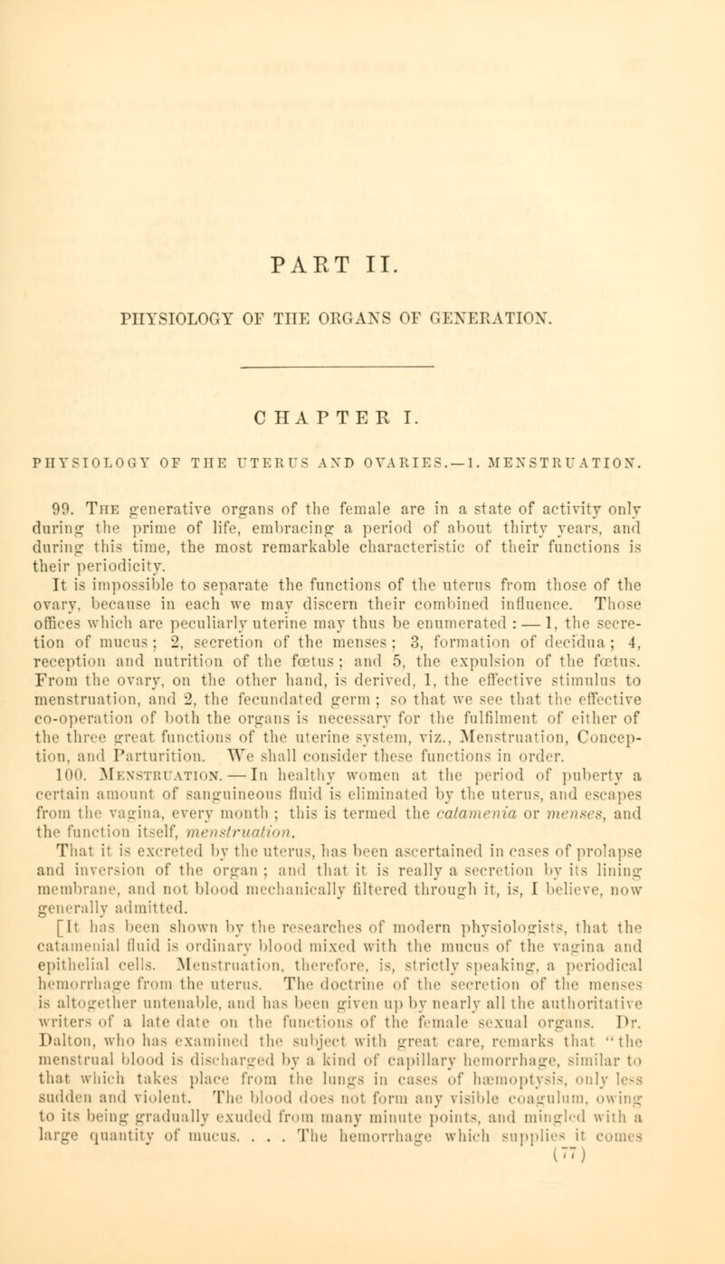 PART II. PHYSIOLOGY OF THE ORGANS OF GENERATION. CHAPTER I. IMIYSIOLOGY OF THE UTERUS AND OVARIES. — 1. MENSTRUATION. 99. The generative organs of the female are in a state of activity only during the prime of life, embracing a period of about thirty years, and daring this time, the most remarkable characteristic of their functions is their periodicity. It is impossible to separate the functions of the uterus from those of the ovary, because in each we may discern their combined influence. Those offices which are peculiarly uterine may thus be enumerated : — 1, the secre- tion of mucus ; 2, secretion of the menses ; 3, formation of decidua ; 4, reception and nutrition of the foetus ; and 5, the expulsion of the foetus. From the ovary, on the other hand, is derived, 1, the effective stimulus to menstruation, and 2, the fecundated germ ; so that we see that the effective co-operation of both the organs is necessary for the fulfilment of either of the three great functions of the uterine system, viz.. Menstruation, Concep- tion, and Parturition. We shall consider these functions in order. 100. Menstruation. — In healthy women at the period of puberty a certain amount of sanguineous fluid is eliminated by the uterus, and escapes from the vagina, every month ; this is termed the catamenia or menses, and the function itself, menstruation. That it is excreted by the uterus, has been ascertained in eases of prolapse and inversion of the organ ; and that it is really a secretion by its lining membrane, and not blood mechanically filtered through it, is, I believe, now generally admitted. [It has been shown by the researches of modern physiologists, that the catamenia] fluid is ordinary blood mixed with the mucus of the vagina and epithelial cells. Menstruation, therefore, is, strictly speaking, a periodical hemorrhage from the uterus. The doctrine of the secretion of the menses is altogether untenable, and has been given up by nearly all the authoritative writers of a late date on the functions of the female sexual organs. Dr. Dalton, who has examined the subject with great care, remarks that the menstrual blood is discharged by a kind of capillary hemorrhage, similar to that which takes place from the lungs in cases of haemoptysis, only less sudden and violent. The blood does not form any visible coagulum, owing to its being gradually exuded from many minute points, and mingled with a large quantity of mucus. . . . The hemorrhage which supplies it cornea