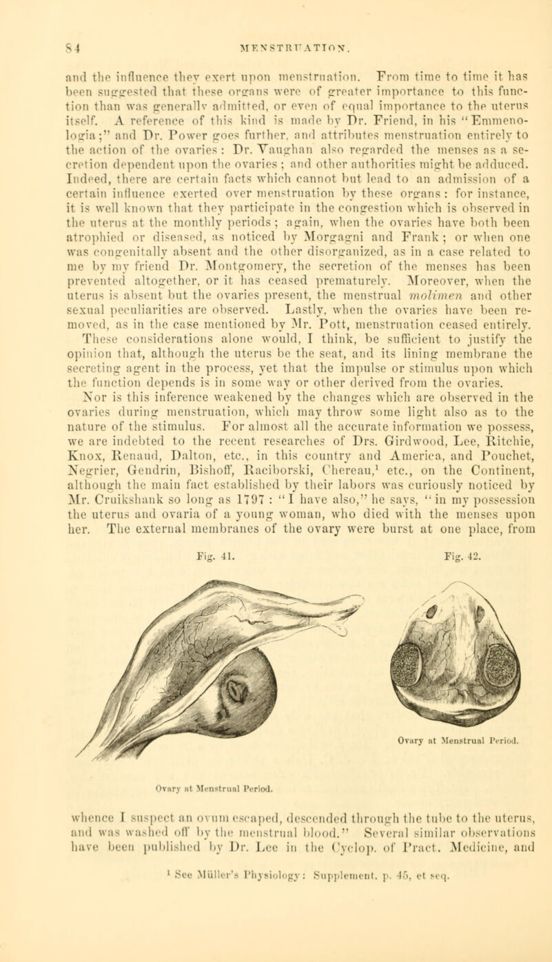 mul the influence they exert upon menstruation. From time to time it has been >ul:ll'<'^to< 1 thai these organs were of greater importance to this func- tion than was generally admitted, or even of equal importance to the uterus itself. A reference of this kind is made by Dr. Friend, in his Emmeno- logia; and Dr. Power goes further, and attributes menstruation entirely to the action of the ovaries; Dr. Vaughan also regarded the menses as a se- cretion dependent upon the ovaries; and other authorities might be adduced. Indeed, there are certain facts which cannot hut lead to an admission of a certain influence exerted over menstruation by these organs: for instance, it i< well known that they participate in the congestion which is observed in the aterus at the monthly periods; again, when the ovaries have both been atrophied or diseased, as noticed by Morgagni and Frank ; or when one was congenitally absent and the other disorganized, as in a case related to me by my friend Dr. Montgomery, the secretion of the menses has been prevented altogether, or it has ceased prematurely. Moreover, when the uteru< is absent but the ovaries present, the menstrual molimen and other sexual peculiarities are observed. Lastly, when the ovaries have been re- moved, as in the case mentioned by Mr. Pott, menstruation ceased entirely. These considerations alone would, I think, be sufficient to justify the opinion that, although the uterus be the seat, and its lining membrane the Becreting agent in the process, yet that the impulse or stimulus upon which the function depends is in some way or other derived from the ovaries. Nor is this inference weakened by the changes which are observed in the ovaries during menstruation, which may throw some light also as to the nature of the stimulus. For almost all the accurate information we po>- we are indebted to the recent researches of Drs. Grirdwood, Fee, Ritchie, Knox, Renaud, Dalton, etc., in this country and America, and Pouchet, Negrier, Gendrin, Bishoff, Raciborski, Chereau,1 etc., on the Continent, although the main fact established by their labors was curiously noticed by Mr. Cruikshank so long as 1797 : 1 have also, he says,  in my possession the uterus and ovaria of a young woman, who died with the menses upon her. The external membranes of the ovary were burst at one place, from Fie. 41. Fie. 42. Ovary at Menstrual Period. Orarj at Menstrual Period. whence I Buspect an o\ am escaped, descended through the tube to the uterus, ami was washed oil' by the menstrual blood. Several similar observations have been published by Dr. Lee in the Cyclop, of Tract. Medicine, and MUUer's Physiology : Supplement, p. 46, <'t seq.