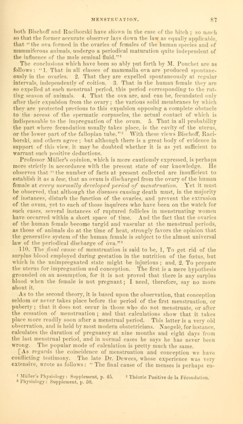 both Bischoffand Raciborski have sKown in the case of the bitch ; so much so that the former accurate observer lavs down the law as equally applicable, that the ova formed in the ovaries of females of the human species and of mammiferous animals, undergo a periodica] maturation quite independent of the influence of the male seminal fluid.1 The conclusions which have been so ably put forth by M. Pouchet arc as follows: 1. That in all classes of mammalia ova are produced spontane- ously in the ovaries. 2. That they arc expelled spontaneously at regular intervals, independently of coition. 3. That in the human female they are so expelled at each menstrual period, this period corresponding to the rut- ting season of animals. 4. That the ova are, and can be, fecundated only after their expulsion from the ovary; the various solid membranes by which they are protected previous to this expulsion opposing a complete obstacle to the access of the spermatic corpuscles, the actual contact of which is indispensable to the impregnation of the ovum. 5. That in all probability the part where fecundation usually takes place, is the cavity of the uterus, or the lower part of the fallopian tube.2 With these views Bischoff, Raci- borski, and others agree : hut although there is a great body of evidence in support of this view, ir may be doubted whether it is as yet sufficient to warrant such positive deductions. Professor Midler's opinion, which is more cautiously expressed, is perhaps more strictly in accordance with the present state of our knowledge. He observes that the number of facts at present collected are insufficient to establish it as a law, that an ovum is discharged from the ovary of the human female at every normally developed period of menstruation. Yet it must be observed, that although the diseases causing death must, in the majority of instances, disturb the function of the ovaries, and prevent the extrusion of the ovum, yet to each of those inquirers who have been on the watch for such cases, several instances of ruptured follicles in menstruating women have occurred within a short space of time. And the fact that the ovaries of the human female become turgid and vascular at the menstrual periods, as those of animals do at the time of heat, strongly favors the opinion that the generative system of the human female is subject to the almost universal law of the periodical discharge of ova,3 11<>. The final cause of menstruation is said to be, 1, To get rid of the surplus blood employed during gestation in the nutrition of the foetus, but which in the unimpregnated state might be injurious ; and, 2. To prepare the uterus for impregnation and conception. The first is a mere hypothesis grounded on an assumption, for it is not proved that there is any surplus blood when the female is uot pregnant; I need, therefore, say no more about it. A- to the second theory, it is based upon the observation, that conception seldom or never takes place before the period of the first menstruation, or puberty; that it does not occur in those who do not menstruate, or after the cessation of menstruation; and that calculations show that it takes place more readily soon after a menstrual period. This latter is a very old observation, and is held by most modern obstetricians. Naegele, for instance. calculates the duration of pregnancy at nine months and eight days from the last menstrual period, and in normal cases he says he has never been wrong. The popular mode of calculation is pretty much the same. [As regards the coincidence of menstruation and conception we have conflicting testimony. The late Dr. Dewees, whose experience was very extensive, wrote as follows:  The final cause of the menses is perhaps en- i Miiller'a Physiology: Supplement, p. 45.  Theorie Positive do la Fe*COndation. 3 Physiology : Supplement, p. 50.