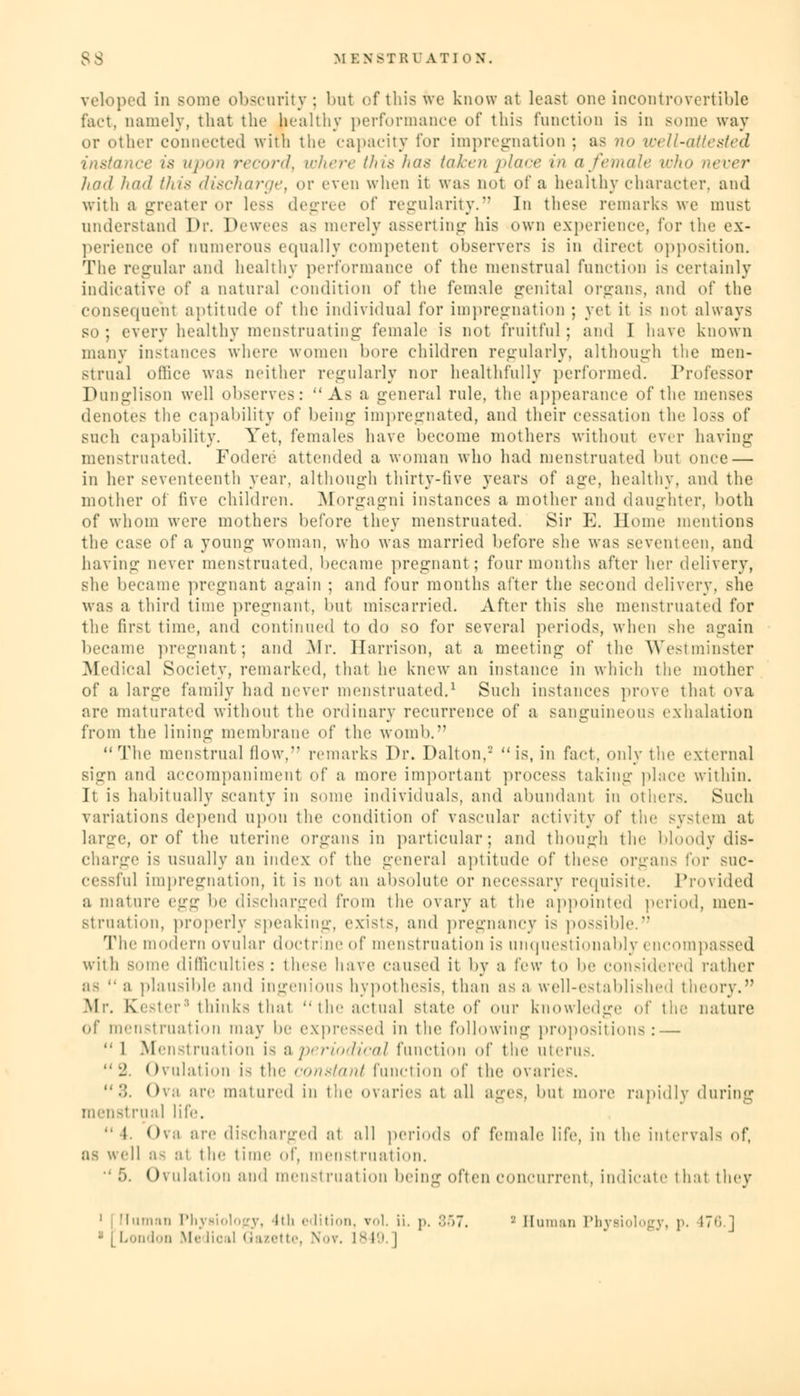 veloped in some obscurity; but of this we know at least one incontrovertible fact, namely, that the healthy performance of this function is in some way or ether connected with the capacity for impregnation ; as no well-attested instance is upon record, where this has taken place in a female who never had had (hi* discharge, or even when it was not of a healthy character, and with a greater or less degree of regularity. In these remarks we must understand Dr. Dewees as merely asserting his own experience, for the ex- perience of numerous equally competent observers is in direct opposition. The regular and healthy performance of the menstrual function is certainly indicative of a natural condition of the female genital organs, and of the consequent aptitude of the individual for impregnation ; yet it is not always so; every healthy menstruating female is not fruitful; and I have known many instances where women bore children regularly, although the men- strual office was neither regularly nor healthfully performed. Professor Dunglison well observes: As a general rule, the appearance of the menses denote- the capability of being impregnated, and their cessation the loss of such capability. Yet, females have become mothers without ever having menstruated. Fodere attended a woman who had menstruated but once — in her seventeenth year, although thirty-live years of age, healthy, and the mother of five children. Morgagni instances a mother and daughter, both of whom were mothers before they menstruated. Sir E. Home mentions the case of a young woman, who was married before she was seventeen, and having never menstruated, became pregnant ; four months after her delivery, she became pregnant again ; and four months after the second delivery, she was a third time pregnant, but miscarried. After this she menstruated for the first time, and continued to do so for several periods, when she again became pregnant; and Mr. Harrison, at a meeting of the Westminster .Medical Society, remarked, that he knew an instance in which the mother of a large family had never menstruated.1 Such instances prove that ova are maturated without the ordinary recurrence of a sanguineous exhalation from the lining membrane of the womb. The menstrual (low, remarks Dr. Dalton,2 is, in fact, only the external sign and accompaniment of a more important process taking place within. It is habitually scanty in some individuals, and abundant in others. Such variations depend upon the condition of vascular activity of the system at large, or of the uterine organs in particular; and though the bloody dis- charge is usually an index of the general aptitude of these organs for suc- cessful impregnation, it is not an absolute or necessary requisite. Provided a mature v^^ be discharged from the ovary at the appointed period, men- struation, properly speaking, exists, and pregnancy is possible. The modem ovular doctrine of menstruation is unquestionably encompassed with some difficulties: these have caused it by a few to be considered rather a- •• a plausible and ingenious hypothesis, than as a well-established theory. Mi', tester8 thinks thai tic actual slate of our knowledge of the nature of menstruation may be expressed in the following propositions: —  1 Menstruation is a periodical function of the uterus. 2. Ovulation is the <-<m.<l<nil function of the ovaries.  •'). Ova are matured in the ovaries at all ages, but more rapidly during menstrual life.  l Ova are discharged at all periods of female life, in the intervals of, ell as at the time of, menstruation. Ovulation and menstruation being often concurrent, indicate thai they 1 J Human Physiology, lili edition, vol. ii. p. :'.)7. '-' Human Physiology, p. 476.] London Me lioal Gazette, Nov. 1849. ]