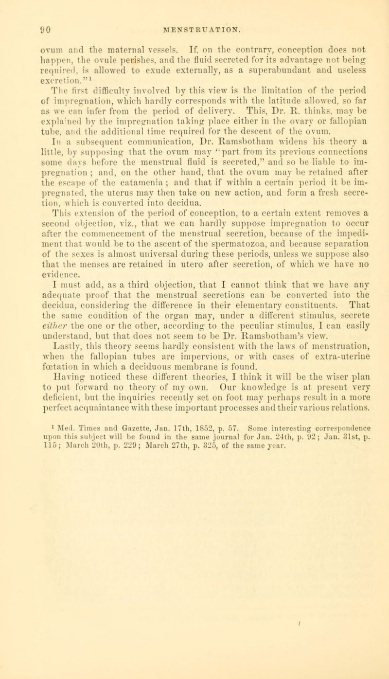 ovum and tbe maternal vessels. If. on the contrary, conception doc? not happen, the ovule perishes, and the fluid secreted for its advantage not being required, is allowed to exude externally, as a superabundant and useless exerel ion.' The first difficulty involved by this view is the limitation of the period of impregnation, which hardly corresponds with the latitude allowed, so far as we can infer from the period of delivery. This, Dr. R. thinks, may be explained by the impregnation taking place either in the ovary or fallopian tube, and the additional time required for the descent of the ovum. 1m a subsequent communication, Dr. Ramsbotham widens his theory a little, by supposing that the ovum may part from its previous connections some days before the menstrual fluid is secreted, and so be liable to im- pregnation : and, on the other hand, that the ovum may be retained after the escape of the catamenia ; and that if within a certain period it be im- pregnated, the uterus may then take on new action, and form a fresh secre- tion, which is converted into decidna. This extension of the period of conception, to a certain extent removes a second objection, viz., that we can hardly suppose impregnation to occur after the commencement of the menstrual secretion, because of the impedi- ment that would lie to the ascent of the spermatozoa, and because separation of the sexes is almost universal during these periods, unless we suppose also that the menses are retained in utero after secretion, of which we have no evidence. I must add, as a third objection, that I cannot think that we have any adequate proof that the menstrual secretions can be converted into the decidna, considering the difference in their elementary constituents. That the same condition of the organ may, under a different stimulus, secrete either the one or the other, according to the peculiar stimulus, I can easily understand, but that does not seem to be Dr. Ramsbotham's view. Lastly, this theory seems hardly consistent witli the laws of menstruation, when the fallopian tubes are impervious, or with cases of extra-uterine fcetation in which a deciduous membrane is found. Having noticed these different theories, I think it will be the wiser plan to put forward no theory of my own. Our knowledge is at present very deficient, but the inquiries recently set on foot may perhaps result in a more perfect acquaintance with these important processes and their various relations. 1 Med. Times and Gazette, Jan. 17th, 1852, p. 57. Sonic interesting correspondence upon ttiis Bubject will be found in the same journal for .Ian. 24th, p. 92; Jan. 81st, p. 115; .March 20th, p. 229; March 27th, p. 825, of the same year.