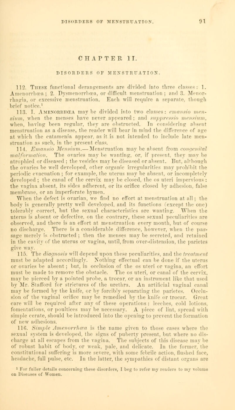 CITAPTER IT. DISORD E R S OF M E X STRTTATION. 112. These functional derangements are divided into three classes: 1. Amenorrhea; 2. Dysmenorrhea, or difficult menstruation; and 3. Menor- rhagia, or excessive menstruation. Each will require a separate, though brief notice.1 113. I. Amenorrhea may lie divided into two clas-es: emansio men- sium, when tlio menses have never appeared; and suppressio mensium, when, having been regular, they are obstructed. In considering absent menstruation as a disease, the reader will bear in mind the difference of age at which the catamenia appear, as it is not intended to include late men- struation as such, in the present clas-'. 114. Emansio Urns/inn.— Menstruation may be absent from congenital malformation. The ovaries may he wanting, or, if present, they may he atrophied or diseased ; the vesicle- may he diseased or absent. But. although the ovaries be well developed, other organic irregularities may prohibit the periodic evacuation ; for example, the uterus may he absent, or incompletely developed ; the canal of the cervix may he closed, the os uteri impervious : the vagina absent, its sides adherent, or its orifice closed by adhesion, false membrane, or an imperforate hymen. When the defect is ovarian, we find no effort at menstruation at all; the body is generally pretty well developed, and its functions (except the one) tolerably correct, but the sexual characteristics are wanting. When tlie uterus is absent or defective, on the contrary, these sexual peculiarities are observed, and there is an effort at menstruation every month, but of course no discharge. There is a considerable difference, however, when the pas- sage merely is obstructed ; then the menses may be secreted, and retained in the cavity of the uterus or vagina, until, from over-distension, the parietes give way. 115. The diagnosis will depend upon these peculiarities, and the treatment must be adapted accordingly. Nothing effectual can be done if the uterus or ovaries be absent; but, in occlusion of the os uteri or vagina, an effort must be made to remove the obstacle. The os uteri, or canal of the cervix, may be pierced by a pointed probe, a trocar, or an instrument like that used by Mr. Stafford for strictures of the urethra. An artificial vaginal canal may be formed by the knife, or by forcibly separating the parietes. Occlu- sion of the vaginal orifice may be remedied by the knife or trocar. Great care will be required after any of these operations: leeches, cold lotions, fomentations, or poultices may be necessary. A piece of lint, spread with simple cerate, should be introduced into the opening to prevent the formation of new adhesions. 116. Sim/'te Amenorrhea is the name given to those cases where the sexual system is developed, the signs of puberty present, but where no dis- charge at all escapes from the vagina. The subjects of this disease may lie of robust habit of body, or weak, pale, and delicate. In the former, the constitutional suffering is more severe, with sonic febrile action, flushed face, headache, full pulse, etc In the latter, the sympathies of distant organs are 1 For fuller details concerning these disorders, I beg to refer my readers to my volume on Diseases of Women.