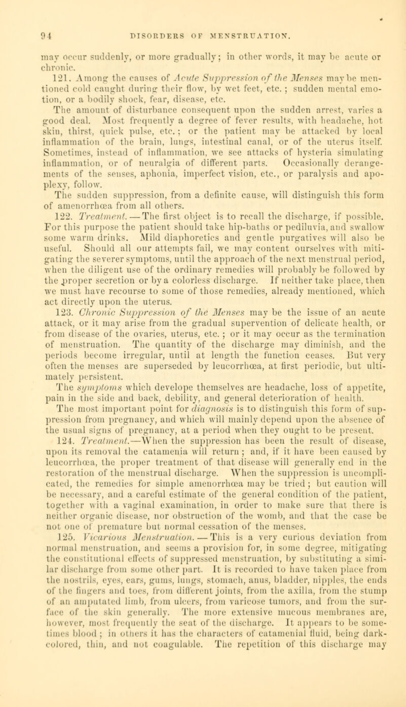 may occur suddenly, or more gradually; in other words, it may be acute or chronic. 121. A.mong the causes of Acute Suppression of the Menses maybe men- tioned cold caught during their flow, by wet feet, etc. ; sudden mental emo- tion, or a bodily shock, fear, disease, etc. The amount of disturbance consequent upon the sudden arrest, varies a good deal. Most frequently a degree of fever results, with headache, hot skin, thirst, quick pulse, etc.; or the patient may be attacked by local inflammation of the brain, lnngs, intestinal canal, or of the uterus itself. Sometimes, instead of inflammation, we see attacks of hysteria simulating inflammation, or of neuralgia of different parts. Occasionally derange- ments of the senses, aphonia, imperfect vision, etc., or paralysis and apo- plexy, follow. The sudden suppression, from a definite cause, will distinguish this form of amenorrhea from all others. 122. Treatment.—The first object is to recall the discharge, if possible. For this purpose the patient should take hip-baths or pediluvia,and swallow some warm drinks. Mild diaphoretics and gentle purgatives will also be useful. Should all our attempts fail, we may content ourselves with miti- gating the severer symptoms, until the approach of the next menstrual period, when the diligent use of the ordinary remedies will probably be followed by the proper secretion or by a colorless discharge. Jf neither take place, then we must have recourse to some of those remedies, already mentioned, which act directly upon the uterus. 123. Chronic Suppression of the Menses may be the issue of an acute attack, or it may arise from the gradual supervention of delicate health, or from disease of the ovaries, uterus, etc. ; or it may occur as the termination of menstruation. The quantity of the discharge may diminish, and the periods become irregular, until at length the function ceases. But very often the menses are superseded by leucorrhcea, at first periodic, but ulti- mately persistent. The symptoms which develope themselves are headache, loss of appetite, pain in the side and back, debility, and general deterioration of health. The most important point for diagnosis is to distinguish this form of sup- pression from pregnancy, and which will mainly depend 14)011 the absence of the usual signs of pregnancy, at a period when they ought to be present. 124. Treatment.—When the suppression has been the result of disease, upon its removal the catamenia will return; and, if it have been caused by leucorrhcea, the proper treatment of that (lisease will generally end in the restoration of the menstrual discharge. When the suppression is uncompli- cated, the remedies for simple amenorrhoea may be tried; but caution will be necessary, and a careful estimate of the general condition of the patient, Blether with a vaginal examination, in order to make Mire thai there is neither organic disease, nor obstruction of the womb, and that the case be not one ..I premature bul normal cessation of the menses, 125. Vicarious Menstruation.—This is a wry curious deviation from normal menstruation, and seems a provision for, in some degree, mitigating the constitutional effects of suppressed menstruation, by substituting a simi- lar discharge from BOme other part. It is recorded to have taken place from the UOStrils, eye8, ear.-, gums, lungs, stomach, anus, bladder, nipples, the ends of the fingers and toes, from different joints, from the axilla, from the stump of an amputated limb, from ulcers, from varicose tumors, and from tin; Bur- face of the .-kin generally. The more extensive mucous membranes are, however, raosl frequently the Beal of the discharge. It appears to be some- times blood ; in others it ha- the characters of catamenia! fluid, being dark- colored, thin, and not COagulable. The repetition of this discharge may
