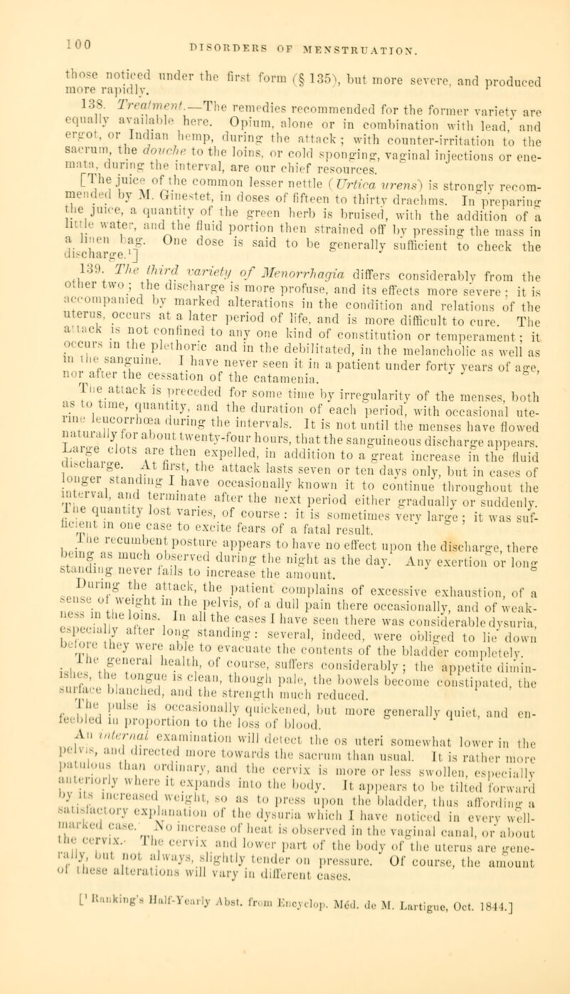 those noticed under the first form (§ 135), but more severe, and produced more rapidly. ' 1;;.N Treatment—The remedies recommended for the former variety are equally available here. Opium, alone or in combination with lead' and ergot, or Indian hemp, during the attack; with counter-irritation to the sa.-rum the douche to the loins, or cold sponging, vaginal injections or ene- mata, during the interval, are our chief resources. [The juice of the common lesser nettle I Urtica urens) is strongly recom- mended by Iff. Gmestet, in doses of fifteen to thirty drachms. In' preparing the juice a quantity of the green herb is bruised, with the addition of a litt'e water, and the fluid portion then strained off by pressing the mass in a linen bag. One dose is said to be generally sufficient to check the discharge. J 139. The third variety of Menorrhagia differs considerably from the otder two> fhe discharge is more profuse, and its effects more severe: it is accompanied by marked alterations in the condition and relations of the uterus, occur., at a later period of life, and is more difficult to cure The a tacK is not confined to any one kind of constitution or temperament ; it occurs m the plethoric and in the debilitated, in the melancholic as well as in tne sanguine. I have never seen it in a patient under forty years of age nor after the cessation of the catamenia. Tj'e attack is preceded for some time by irregularity of the menses, both as to time, quantity, and the duration of each period', with occasional ute- rine eucorrhcea during the intervals. It is not until the menses have (lowed natuially lor about twenty-four hours, that the sanguineous discharge appears l^arge clots are then expelled, in addition to a great increase in the fluid i>ct,a,-e. At firs,, the attack lasts seven or ten days only, but in cases of onge standing I have occasionally known it to continue throughout the £terval, and terminate after the next period either gradually or suddenly, lhe quantity lost varies, of course: it is sometimes very large; it was suf- fl(-;;' m one case to excite fears of a fatal result. lhe recumbent posture appears to have no effect upon the discharge there being as much observed during the night as the day. Any exertion or 1 stanaiug never fails to increase the amount. Dunn- the attack, the patient complains of excessive exhaustion, of a sense of weight in the pelvis, of a dud pain there occasionally, and of weak- ness in the loins. In all the cases I have sen, there was considerable dysuria -i;7>;y after l0f sanding: several, indeed, were obliged to Hedown ,'' ' ,hr-v we™ ab,le, > evacuate the contents of the bladder completely. The general health, of course, suffers considerably; the appetite dimin- ™J£ !, ,,,,;-7' la (;l(':l' though pale, the bowels become C<>nstipa,ed. the surface blanched, and the strength much reduced. rhe pulse is occasionally quickened, but more generally quiet and en- feebled in proportion to the loss of blood. rV intornal examination will deteel the os uteri somewhat lower in the pelv.s, and directed more towards the sacrum than usual. It is rather more patulous than ordinary, and the cervix is more or less swollen, especially ;,,,.','\,'1-v where11 exPa«d8 ^to the body. I. appears to be tilted forward • ; ceased weight, so as to press upon the bladder, thus afford a 8atlfa<;tory explanation of the dysuria which 1 have noticed in every will- \,!'An'r,i PMe' m*° lncfease of heal is observed in the vaginal canal, or about nix- rhe cervix and lower part of the body of the uterus are gene- ™* , *o1 ;,lA;1-v- Rightly tender on pressure. Of course, the amounl 1 these alterations will vary in different ca L1 Ranking'a Half-I