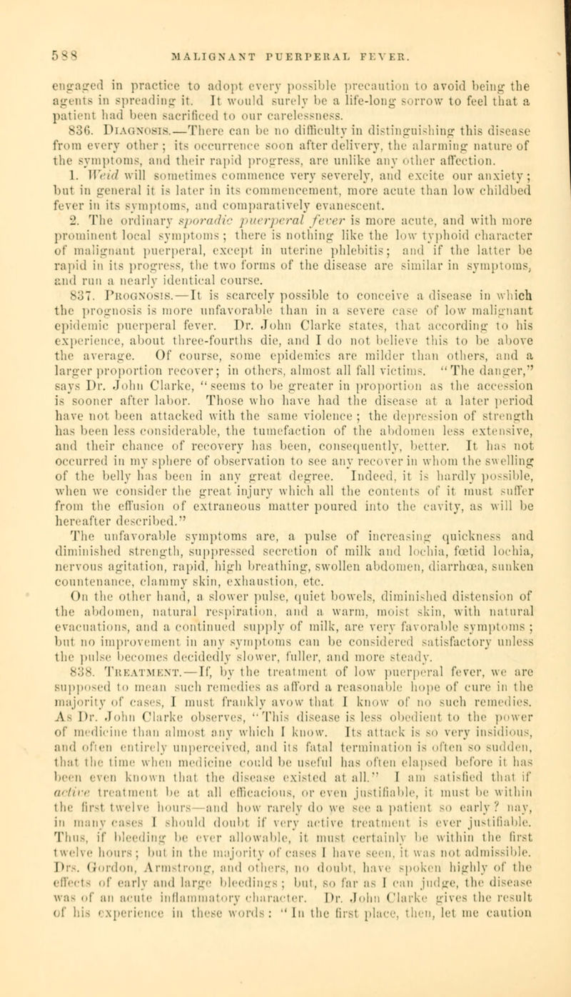 engaged in practice to adopt every possible precaution to avoid being the agents in spreading it. It would surely be a life-long sorrow to feel that a patient had been sacrificed to our carelessness. 836. Diac.nosis.—There can be no difficulty in distinguishing this disease from every other; its occurrence soon after delivery, the alarming nature of the symptoms, and their rapid progress, are unlike any other affection. 1. Weid will sometimes commence very severely, and excite our anxiety; ltut in general it is later in its commencement, more acute than low childbed fever in its symptoms and comparatively evanescent. 2. The ordinary s]><>ra<lt'- puerperal fever is more acute, and with more prominent local symptoms; there is nothing like the low typhoid character of malignant puerperal, except in uterine phlebitis; and if the latter be rapid in its progress, the two forms of the disease are similar in symptoms, and run a nearly identical course. s:;;. Prognosis.—It is scarcely possible to conceive a disease in which the prognosis is more unfavorable than in a severe case of low malignant epidemic puerperal fever. Dr. John Clarke states that according to his experience, about three-fourths die. and I do not believe this to be above the average. Of course, some epidemics are milder than others, and a larger proportion recover; in others, almost all fall victims. The danger, says Dr. John Clarke, seems to be greater in proportion as the accession is sooner after labor. Those who have had the disease at a later period have not been attacked with the same violence; the depression of strength lias been less considerable, the tumefaction of the abdomen less extensive, and their chance of recovery has been, consequently, better. It ha- not occurred in my sphere of observation to see any recover in whom the swelling of the belly has been in any greal degree. Indeed, it is hardly possible, when we consider the great injury which all the content- of it must suffer from the effusion of extraneous matter poured into the cavity, as will be hereafter described. The unfavorable symptoms are, a pulse of increasing quickness and diminished strength, suppressed secretion of milk and lochia, foetid lochia, nervous agitation, rapid, high breathing, swollen abdomen, diarrhoea, sunken countenance, clammy skin, exhaustion, etc. On the other hand, a slower pulse, quiet bowels, diminished distension of the abdomen, natural respiration, and a warm, moist skin, with natural evacuations, and a continued supply of milk, are very favorable symptoms : but no improvement in any symptoms can be considered satisfactory unless the pulse becomes decidedly slower, fuller, and more steady. 838. Treatment.—If, by the treatment of low puerperal fever, we are supposed to mean such remedies as afford a reasonable hope of cure in the majority of cases, I must frankly avow that I know of no such remedies. A Dr. John Clarke observes, This disease is less obedient to the power of medicine than almost any which I know. Its attack is so very insidious, and often entirely unperceived, and its fatal termination is often so sudden, that the time when medicine could be useful has often elapsed before it has been even known that the disease existed at all. I am satisfied that if active treatment be at all efficacious, or even justifiable, it must be within the first twelve hours and how rarely do we see a patient so early'/ nay, in many cases I should doubt if very active treatment i- ever justifiable. Thus, if bleeding be ever allowable, it must Certainly be within the first, twelve hours; but in the majority of cases I have seen, it was not admissible. Drs. Gordon, Armstrong, and others, no doubt, have spoken highly of the effects of early and large bleedings; but, so far as I can judge, the disease was of an acute inflammatory character. Dr. John Clarke gives the result of his experience in these words: In the first place, then, let me camion