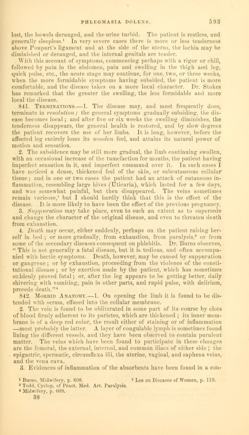 lost, the bowels deranged, and the urine turbid. The patient is restless, and generally sleepless.1 In very severe eases there is more or less tenderness above Poupart's ligament and at the side of the uterus, the lochia may be diminished or deranged, and the internal genitals are tender. With this account of symptoms, commencing perhaps with a rigor or chill, followed by pain in the abdomen, pain and swelling in the thigh and leg, quick pulse, etc., the acute stage may continue, for one, two, or three weeks, when the more formidable symptoms haying subsided, the patienl is more comfortable, and the disease takes on a more local character. Dr. Stokes has remarked that the greater the swelling, the less formidable and more loeal the disease. 841. Terminations.—1. The disease may, and most frequently does, terminate in resolution; the genera] symptoms gradually subsiding, the dis- ease becomes loeal ; and after five or six weeks the swelling diminishes, the tenderness disappears, the general health is restored, and by slow degrees the patient recovers the use of her limbs. It is long, however, before the affected leg entirely loses its wooden feel, and attains its natural power of motion and sensation. 2. The subsidence may be still more gradual, the limb continuing swollen, with an occasional increase of the tumefaction for months, the patient having imperfect sensation in it, and imperfect command over it. In such cases I have noticed a dense, thickened feel of the skin, or subcutaneous cellular tissue ; and in one or two cases the patient had an attack of cutaneous in- flammation, resembling large hives (Uticaria), which lasted for a few days, and was somewhat painful, but then disappeared. The veins sometimes remain varicose,- but I should hardly think that this is the effect of the disease. It is more likely to have been the effect of the previous pregnancy. 3. Suppuration may take place, even to such an extent as to supersede and change the character of the original disease, and even to threaten death from exhaustion. 4. Death may occur, either suddenly, perhaps on the patienl raising her- self in bed ; or more gradually, from exhaustion, from paralysis/5 or from some of the secondary diseases consequent on phlebitis. Dr. Burns observes, This is not generally a fatal disease, but it is tedious, and often accompa- nied with hectic symptoms. Death, however, may be caused by suppuration or gangrene ; or by exhaustion, proceeding from the violence of the consti- tutional disease ; or by exertion made by the patient, which has sometimes suddenly proved fatal ; or, after the leg appears to be getting better, daily shivering with vomiting, pain in other parts, and rapid pulse, with delirium, precede death.4 842. Morbid Anatomy.—1. On opening the limb it is found to be dis- tended with serum, effused into the cellular membrane. 2. The vein is found to be obliterated in some part of its course by clots of blood firmly adherent to its parietes, which are thickened ; its inner mem- brane is of a deep red color, the result either of staining or of inflammation —most probably the latter. A layer of coagulable lymph is sometimes found lining the different vessels, and they have been observed to contain purulent matter. The veins which have been found to participate in these changes are the femoral, the external, internal, and common iliacs of either side ; the epigastric, spermatic, circumflexa ilii, the uterine, vaginal, and saphena veins, and the vena cava. 3. Evidences of inflammation of the absorbents have been found in a con- 1 Burns, Midwifery, p. 008. 2 Lee on Diseases of Women, p. 119. 3 Todd, Cyclop, of Pract. Med. Art. Paralysis. * Midwifery, p. 609, 38