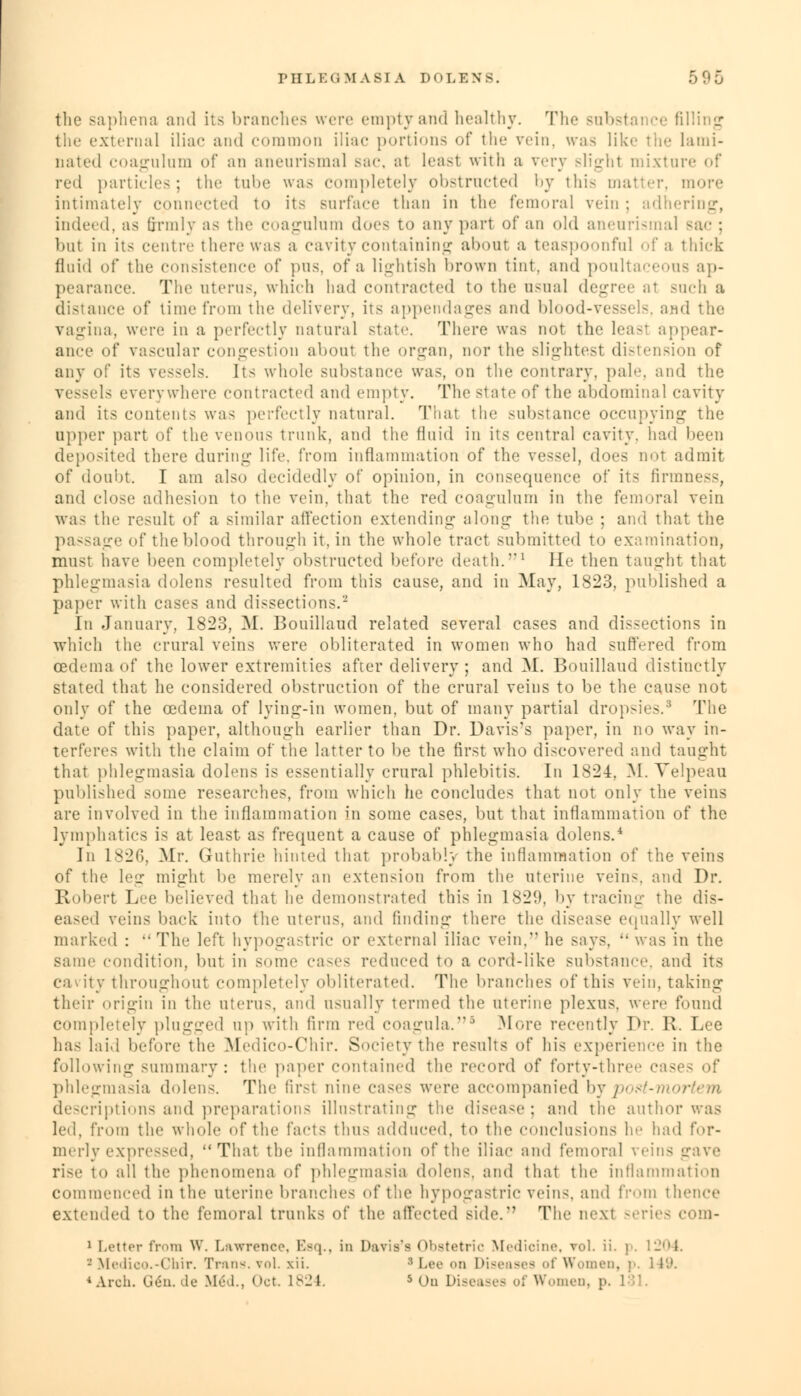 PHLEGM AS] A I)(> LENS. the saphena and its branches were emptyand healthy. The substai ce filling the external iliac and common iliac portions of the vein. wa.s like the lami- nated coagulum of an aneurismal sac, al leasl with a very slight mixture of red particles; the tube was completely obstructed by this matter, more intimately connected to its Bnrface than in the femoral vein ; adhering, indeed, as firmly as the coagulum docs to any part of an old aneurismal sac : but in its centre there was a cavity containing about a teaspoonful fa thick fluid of the consistence of pus. of a lightish brown tint, and poultaceous ap- pearance. The uterus, which had contracted to the usual degree ;it such a distance of time from the delivery, its appendages and blood-vessels, and the vagina, were in a perfectly natural state. There was not the least appear- ance of vascular congestion about the organ, nor the slightest distension of Its vessels. It< whole substance was, on the contrary, pale, and the vessels everywhere contracted and empty. The state of the abdominal cavity and its contents was perfectly natural. That the substance occupying the upper part of the venous trunk, and the fluid in its central cavity, had been deposited there during life, from inflammation of the vessel, does not admit of doubt. I am also decidedly of opinion, in consequence of its firmness, and close adhesion to the vein, that the red coagulum in the femoral vein was the result of a similar affection extending along the tube ; and that the passage of the blood through it, in the whole tract submitted to examination, must have been completely obstructed before death.'1 He then taught that phlegmasia dolens resulted from this cause, and in May, 1823, published a paper with cases and dissections.2 In January, 1823, M. Bouillaud related several cases and dissections in which the crural veins were obliterated in women who had suffered from ioedema of the lower extremities after delivery ; and M. Bouillaud distinctly stated that lie considered obstruction of the crural veins to be the cause not only of the oedema of lying-in women, but of many partial dropsies.8 The date of this paper, although earlier than Dr. Davis's paper, in no way in- terferes with the claim of the latter to be the first who discovered and taught that phlegmasia dolens is essentially crural phlebitis. In 1824, M. Velpeau published some researches, from which he concludes that not only the veins are involved in the inflammation in some cases, but that inflammation of the lymphatics is at least as frequent a cause of phlegmasia dolens.4 In 1826, Mr. Guthrie hinted that probably the inflammation of the veins of the leg might be merely an extension from the uterine veins, and Dr. Robert Lee believed that he demonstrated this in 1820. by tracing the dis- eased veins back into the uterus, and finding there the disease equally well marked :  The left hypogastric or external iliac vein, he says,  was in the same condition, but in some cases reduced to a cord-like substance, and its cavity throughout completely obliterated. The branches of this vein, taking their ..rigiu in the uterus, and usually termed the uterine plexus, were found completely plugged up with firm red coagula.5 More recently Dr. R. Lee has laid before the Medico-Chir. Society the results of his experience in the following summary: the paper contained the record of forty-three cases <>f phlegmasia dolens. The firsl nine cases were accompanied by post-m descriptions and preparations illustrating the disease; and the author was led, from the whole of the facts thus adduced, to the ('(inclusions he had for- merly expressed, That the inflammation of the iliac ami femoral veins gave rise to all the phenomena of phlegmasia dolens. and that the inflammation commenced in the uterine branches of the hypogastric veins, and from thence extended to the femoral trunks of the affected side/' The next series com- 1 Letter from W. Lmvrence. Esq., in Davis's Obstetric Medicine, vol. ii. p. 1204. - Medico.-Chir. Trans, vol. xii. ; Lee on Diseases of Women, p. 1 19.