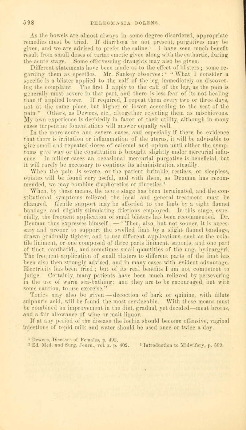 As the bowels are almost always in some degree disordered, appropriate remedies must be tried. It' diarrhoea be not present, purgatives may be given, and we are advised to prefer the saline.1 I have seen much benefit result from small doses of tartar emetic given along with the cathartic, during the acute stage. Some effervescing draughts may also be given. Different statements have been made as to the effect of blisters; some re- garding them as specifics. Mr. Sankey observes:a What 1 consider a specific is a blister applied to the calf of the leg, immediately on discover- ing the complaint. The first 1 apply to the calf of the leg, as the pain is generally most severe in that part, and there is less fear of its not healing than if applied lower. If required, I repeat them every two or three days, not at the same place, but higher or lower, according to the seat of the pain. Others, as Dewees, etc., altogether rejecting them as mischievous. My own experience is decidedly in favor of their utility, although in many Cases turpentine fomentations will answer equally well. In the more acute and severe cases, and especially if there be evidence that there is irritation or inflammation of the uterus, it will be advisable to give small and repeated doses of calomel and opium until either the symp- toms give way or the constitution is brought slightly under mercurial influ- ence. In milder cases an occasional mercurial purgative is beneficial, but it will rarely be necessary to continue its administration steadily. When the pain is severe, or the patient irritable, restless, or sleepless, opiates will be found very useful, and with them, as Penman has recom- mended, we may combine diaphoretics or diuretics.' When, by these means, the acute stage has been terminated, and the con- stitutional symptoms relieved, the local and general treatment must be changed. Gentle support may be afforded to the limb by a tight flannel bandage, and slightly stimulating frictions employed. In this stage, espe- cially, the frequent application of small blisters has been recommended. Dr. Penman thus expresses himself: —Then, also, but not sooner, it i- neces- sary and proper to support the swelled limb by a slight flannel bandage, drawn gradually tighter, and to use different applications, such as the vola- tile! liniment, or one composed of three parts liniment, saponis, and one part of tinct. cantharid., and sometimes small quantities of the ung. hydrargyri. The frequent application of small blisters to different parts of the limb has been also then strongly advised, and in many cases with evident advantage. Electricity has been tried ; but of its real benefits I am not competent to judge. Certainly, many patients have been much relieved by persevering in the ase of warm sea-bathing; and they are to be encouraged, but with some caution, to use exercise. Tonics may also be given—decoction of bark or quinine, with dilute sulphuric acid, will be found the most serviceable. With these mean- must be combined an improvement in the diet, gradual, yet decided—meat broths, and a fair allowance of wine or malt liquor. If at any period of the disease the lochia should become offensive, vaginal injections of tepid milk and water should be used once or twice a day. 1 D< ises of Females, p. 492. - IM. Med, and Surg. Journ., vol. x. p. 102. :i [introduction to Midwifery, p. 509.