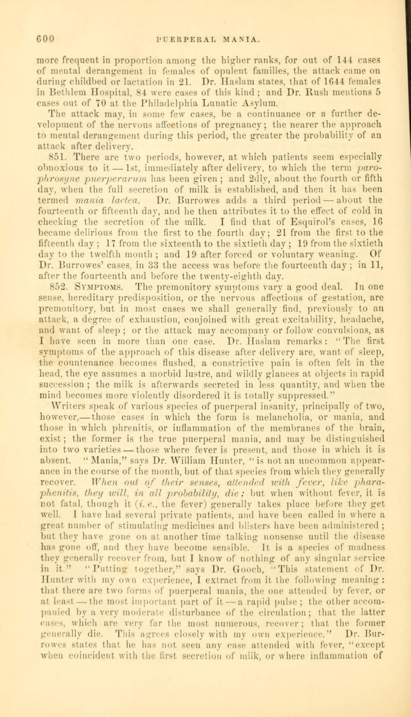 more frequent in proportion among tlie higher ranks, for ont of 144 eases of mental derangement in females of opulent families, the attack came on during childbed or lactation in 21. Dr. Haslam states, that of 1G44 females in Bethlem Hospital. 84 were cases of this kind: and Dr. Rush mentions 5 cases <>ut of 70 at the Philadelphia Lunatic Asylum. Tiic attack may, in some few eases, be a continuance or a further de- velopment of the nervous affections of pregnancy; the nearer the approach to mental derangement during this period, the greater the probability of an attack after delivery. 851. There are two periods, however, at which patients seem especially obnoxious to it —1st. immediately after delivery, to which the term paro- phrosyne puerperarum has been given ; and 2dly, about the fourth or fifth day, when the full secretion of milk is established, and then it has been termed mania lactea. Dr. Burrowes adds a third period — about the fourteenth or fifteenth day, and he then attributes it to the effect of cold in checking the secretion -if the milk. I find that of Esquirol's ca-es, 1G became delirious from the first to the fourth day; 21 from the firsl to the fifteenth day ; 17 from the sixteenth to the sixtieth day ; 19 from the sixtieth day to the twelfth month ; and 19 after forced or voluntary weaning. Of Dr. Burrowes' eases, in 33 the access was before the fourteenth day : in 11, after the fourteenth and before the twenty-eighth day. 852. Symptoms. The premonitory symptoms vary a crood deal. In one sense, hereditary predisposition, or the nervous affections of gestation, are premonitory, but in most cases we shall generally find, previously to an attack, a degree of exhaustion, conjoined with great excitability, headache, and want of sleep; or the attack may accompany or follow convulsions, as I have seen in more than one ease. Dr. Haslam remarks: The first symptoms of the approach of this disease after delivery are. want of sleep, the countenance becomes flushed, a constrictive pain is often felt in the head, the eye assumes a morbid lustre, and wildly glances at objects in rapid succession ; the milk is afterwards secreted in less quantity, and when the mind becomes more violently disordered it is totally suppressed. Writers speak of various species of puerperal insanity, principally of two, however,— those cases in which the form is melancholia, or mania, and those in which phrenitis, or inflammation of the membranes of the brain, exist; the former is the true puerperal mania, and may be distinguished into two varieties — those where fever is present, and those in which it is absent.  Mania,'' says Dr. William Hunter, is not an uncommon appear- ance in the course of the month, but of that species from which they generally recover. When out of their senses, attended with fever, like phara~ pheniti8, thai will, in all probability, die; but when without fevcr.it is not fital. though it (i.e., the fever) generally takes place before they get well. I 'nave had several private patients, and have been called in where a great number of stimulating medicines and blisters have been administered; but they have gone on a1 another time talking nonsense until the disease ha- gone off, and they have become sensible. Il is a species of madness they generally recover from, but 1 know of nothing of any singular service in it. Putting together, says Dr. Gooch, -'This statement of Dr. Hunter with my own experience, I extract from it the following meaning: that there are two forms of puerperal mania, the one attended by fever, or at leasl —the mosl important part of it -a rapid pulse ; the other accom- panied by a very moderate disturbance of the circulation; that the latter . which are \cyy far the most numerous, recover; that the former generally die. This agrees closely with my own experience. Dr. Bur- rowes states thai he has nol -ecu any cave attended with (eww except when coincident with tic firsl secretion of milk, or where inflammation of