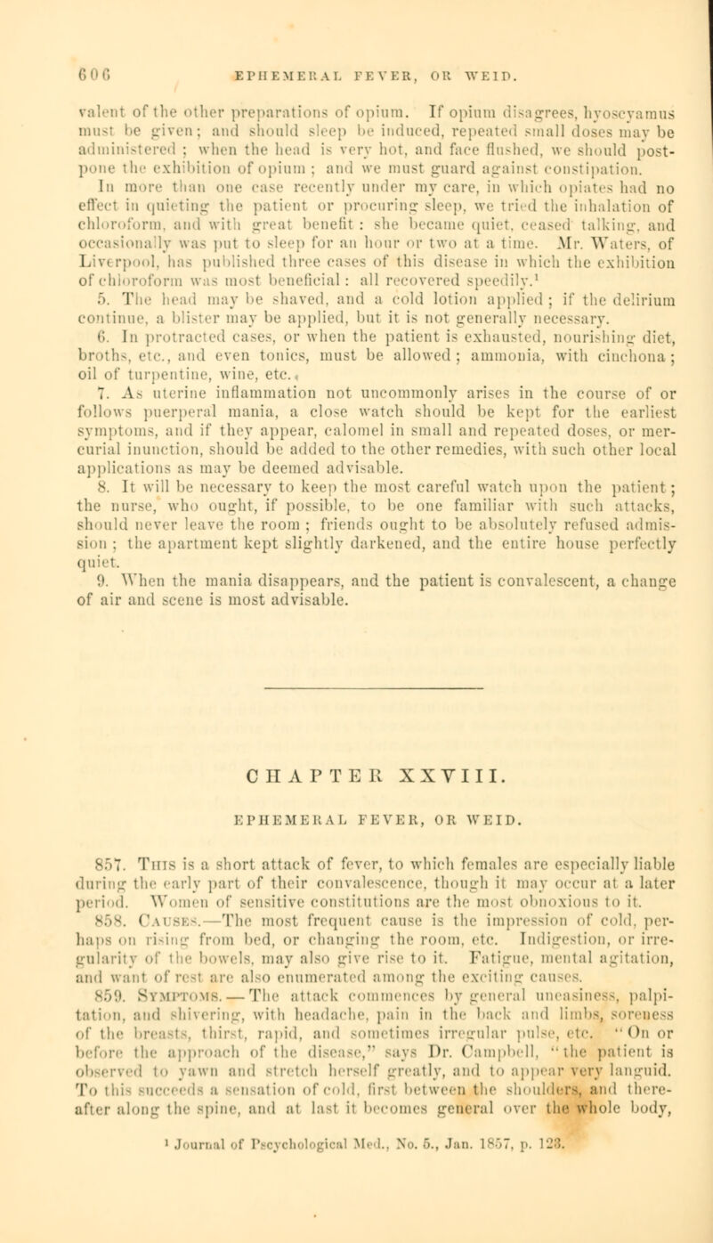 talent of the other preparations of opium. If opium disagrees, hyoscyamus must l»c given; and should sice]) be induced, repeated small doses may be ad minis ; when the head is very hot, and face flashed, we should post- pone the exhibition of opium ; and we must guard against constipation. In more than one case recently under my care, in which opiates had no effeel in quieting the patient or procuring sleep, we tried the inhalation of chloroform, and with great benefit : she became quiet, ceased talking, and occasionally was put to sleep for an hour or two at a time. Mr. Waters, of Liverpool, lias published three cases of this disease in which the exhibition of chloroform was most beneficial: all recovered speedily.1 5. The head may be shaved, and a cold lotion applied ; if the delirium continue, a blister may be applied, hut it is not generally necessary. 6 In protracted cases, or when the patient is exhausted, nourishing diet, broth-, etc.. and even tonics, must be allowed: ammonia, with cinchona; oil of turpentine, wine. etc., 7 As uterine inflammation not uncommonly arises in the course of or follows puerperal mania, a close watch should be kept for the earliest symptoms, and if they appear, calomel in small and repeated doses, or mer- curial inunction, should be added to the other remedies, with such other local applications as may be deemed advisable. 8. It will be necessary to keep the most careful watch upon the patient; the nurse, who ought, if possible, to be one familiar with such attacks, should never leave the room ; friends ought to be absolutely refused admis- sion ; the apartment kept slightly darkened, and the entire house perfectly quiet 9. When the mania disappears, and the patient is convalescent, a change of air and scene is most advisable. C II A P TER XXVIII. EPHEMERAL FEVER, OR WEID, Tins is a short attack of fever, to which females are especially liable during the early part of their convalescence, though it may occur at a later period. Women of sensitive constitutions are the most obnoxious to it. (\\i bes. —The most frequent cause is the impression of cold, per- haps on rising from bed, or changing the room. etc. [ndigestion, or irre- gularity of the bowels, may also give rise to it. Fatigue, mental agitation, and want of rest are also ennmerated among the exciting causeB. Symptoms. — The attack commences by general uneasiness, palpi- tation, and shivering, with headache, pain in tin- back and limbs4 soreness of the breasts, thirst, rapid, and sometimes irregular pulse, etc, On or before the approach of the disease, -ays Dr. Campbell, the patient is observed to yawn and Btretch herself greatly, and to appear very languid. To this BUCCeeda a Bensation of cold, first between the shoulders, and there- after along the spine, ami at last it becomes general over the whole body,