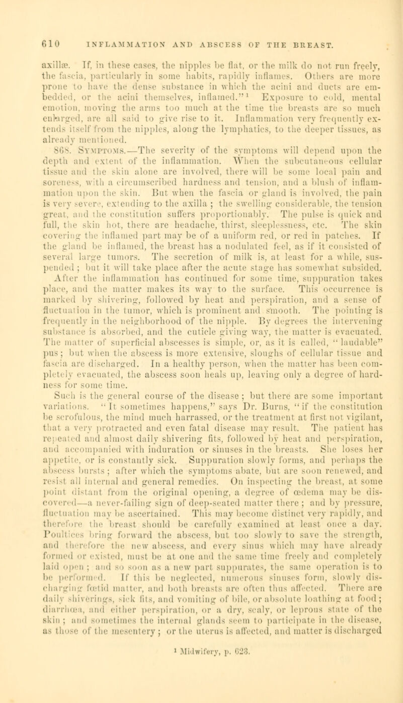 axilla1. If. in these cases, the nipples be flat, or the milk do nol run freely, the fascia, particularly in Bome habits, rapidly inflames. Ol lers are more prone to have the dense substance in which the acini and ducts are em- or the acini thei inflamed.1 Exposure to cold, menial emotion, moving the arms too much at the time the breasts arc so much enlarged, arc all said to give rise to it. [nflammation very frequently ex- tends itself from the nipples, along the lymphatics, to the deeper tissues, as already meni ioned. 868. Symptoms.—The severity of the symptoms will depend upon the depth and extenl of the inflammation. When the subcutaneous cellular tissue and the skin alone are involved, there will lie some local pain and with a circumscribed hardness and tension, and a blush of inflam- mation upon the skin. Bui when the fascia or -land is involved, the pain evere, extending to the axilla ; the swelling considerable, the tension great, and the constitution suffers proportionably. The pulse is quick and full, the .-kin hot, there are headache, thirst, sleeplessness, etc. 'The skin covering the inflamed part may be of a uniform red. or red in patches. If the gland he inflamed, the breast has a nodulated feci, as if it consisted of ral large tumors. The secretion of milk is. at least for a while, sus- pended : hut it will take place after the acute stage has somewhal subsided. • tic inflammation has continued for some time, suppuration takes place, and the matter makes its way to the surface. This occurrence is marked by shivering, followed by heat and perspiration, and a sense of fluctuation in the tumor, which is prominent and smooth. The pointing is [uently in the neighborhood of the nipple. By degrees the intervening sul absorbed, and the cuticle giving way, the matter is evacuated. The matter of superficial abscesses is simple, or, as it is called, laudable pus; hut when the abscess i- more extensive, sloughs of cellular tissue and fascia arc discharged. In a healthy person, when the matter has been com- pletely evacuated, the abscess soon heals up, leaving only a degree ofhard- or some time. Sueh is the general course of the disease; hut there are some important variations. It sometimes happens, says Dr. Burns, if the constitution he scrofulous, the mind much harrassed, or the treatment at firsl not vigilant, thai a y>ty protracted and even fatal disease may result. The patient has re ea ed and almosl daily Bhivering iit<, followed by heat and perspiration, and accompanied with induration or sinuses in the breasts. She loses her appetite, or is constantly sick. Suppuration slowly forms, and perhaps the abscess bursts; after which the symptoms abate, hut are soon renewed, and resisl ad internal and general remedies. On inspecting the breast, at some point distanl from the original opening, a degree of oedema may he dis- red—a never-failing sign of deep-seated matter there ; and by pressure, fluctuation may be ascertained. This may become distinct very rapidly, and therefore the breast should he carefully examined at least once a day. !' bring forward the abscess, but too slowly to save the strength, and therefore the new abscess, and every sinu< which may have already formed or existed, must he at one and the same time freely and completely laid open ; and 80 soon as a new pari suppurates, the same operation is to he performed. [f this he neglected, numerous sinuses form, slowly dis- charging foetid matter, and both breasts are often thus affected. There are daily shiverings, sick fits, and vomiting ^\' bile, or absolute loathing at food ; diarrhoea, and either perspiration, or a dry, scaly, or leprous state of the skin ; and sometimes the internal glands seem to participate in the disease, as those of the mesentery; or the uterus is affected, and matter is discharged J Midwifery, p. 028.