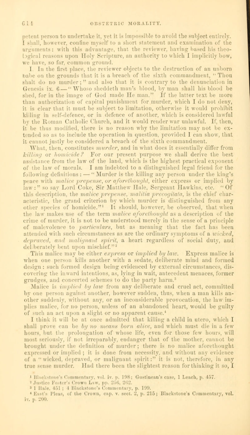 ..; person to undertake it, yet it is impossible to avoid the subject entii ! - ;:!!, however, confine myself to a shorl statement and examination of the arguments: with this advantage, thai the reviewer, having based his theo- ! »gical reasons upon Holy Scripture, an authority to which 1 implicitly bow, we have, so far, common ground. I In the first place, the reviewer objects to the destruction of an unborn on the grounds that it is a breach of the sixth commandment, Thou shalt do no murder; and also that it is contrary to the denunciation in Genesis ix. 6 — Whoso sheddeth man's blood, by man shall his blood be . for in the image of God made He man. If the latter text be more than authorization of capital punishment for murder, which I do not deny, ii is clear that it must be subject to limitation, otherwise it would prohibit killing in self-defence, or in defence of another, which is considered lawful by the Roman Catholic Church, and it would render war unlawful. l\\ then, ii be thus modified, there is no reason why the limitation may not be ex- tended so as to include the operation in question, provided I can show, that it cannot justly be considered a breach of the sixth commandment. What, then, constitutes murder, and in what does it essentially differ from killing or homicide? For our present purpose we shall derive the best ; ince from the law of the land, which is the highesl practical exponent of the law of morals. I am indebted to a distinguished legal friend for the following definitions: — Murder is the killing any person under the king's peace with malice prepense, or aforethought, either express or implied by law: so say Lord Coke, Sir .Manhew Hale, Sergeant Hawkins, etc. Of this description, the malice prepense, malitia precogitata, is the chief char- acteristic, the grand criterion by which murder is distinguished from any other species of homicide.1 It should, however, be observed, that when the law makes use of the term malice aforethought as a description of the crime of murder, it is not to be understood merely in the sense of a principle of malevolence to particulars, but as meaning that the fact ha- been attended with such circumstances as are the ordinary symptoms of a wicked, depraved, and malignant spirit, a heart regardless of social duty, and del berately bent upon mischief.2 This malice may be either express or implied by lav:. Express malice is when one person kills another with a sedate, deliberate mind and formed design : such formed design being evidenced by external circumstances, dis- covering the inward intentions, as, lying in wait, antecedent menaces, former grudges, and concerted schemes to do the party harm.8 Malice i~ implied bylaw from any deliberate and cruel act, committed by one person againsl another, however sudden, thus, when a man kill- an- other suddenly, without any. or an inconsiderable provocation, the law im- plies nmlicc, for no person, unless of an abandoned heart, would be guilty of such an act upon a slight or no apparent cause.4 I think it will be at once admitted that killings child in utero, which I shall prove can be by n<> means horn a/ir<\ and which must die in a i'vw hours, but the prolongation of whose life, even for those lew hours, will most seriously, if not irreparably, endanger that of the mother, cannol be broughl under the definition of murder; there is no malice aforethought expressed or implied; it is done from necessity, and without any evid of a wicked, depraved, or malignanl spirit : it is not, therefore, in any true sense murder. Had there been the slightest reason for thinking it so, I i l',] i I ommentary, vol. iv. i>. [98; Qustinean's case, 1 Leach, p. r>7. * Justice I tcr'a Crown Law, pp. 266, 262. i 1 Hale, 161 : l Blackatone'e Commi ntary, ]-. 199. Pleas, of the Crown, oap. v. Beet. 2, p. 216; Blackstone'a Commentary, vol. 200.