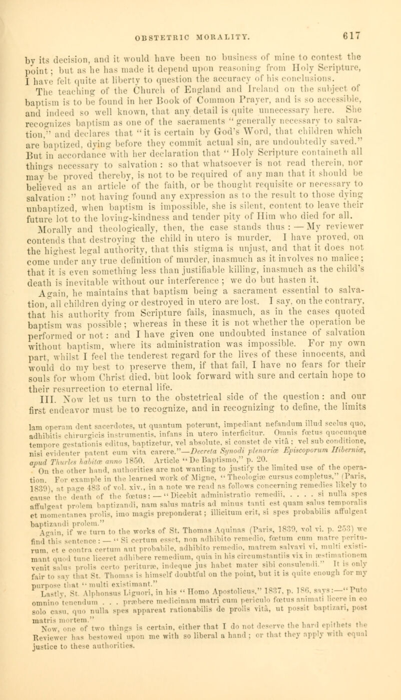 by its decision, and it would have been n<> business of mine to contest the point; but as he has made it depend upon reasoning from Boly Scripture, I have fell quite at liberty to question the accuracy of his conclusions. The teaching of the Church of England and [reland on the subjec baptism is to be found in her Book of Common Prayer, and is so ac< and indeed bo well known, that any detail is quite unnecessary hen recognizes baptism as one of the sacraments generally necessary to salva- tion/' and declares that -'it is certain by God's Word, that children which are baptized, dying before they commit actual sin, are undoubtedly saved. j5nt in accordance with her declaration that  Boly Scripture containeth all things necessary to salvation: so that whatsoever is not read therein, nor may De proved thereby, is not to be required of any man that it should be believed as an arti.de of the faith, or be thoughl requisite or necessary to salvation : not having found any expression as to the resull to those dying unbaptized, when baptism is impossible, she is silent, content to leave their future lot to the loving-kindness and tender pity of Him who died for all. Morally and theologically, then, the case stands thus:—My reviewer contends that destroying the child in utero is murder. I have proved, on the highest legal authority, that this stigma is unjust, and that it does nol come under any true definition of murder, inasmuch as it involves no malice; that it is even something less than justifiable killing, inasmuch as the child's death is inevitable without our interference; we do but hasten it. Again, he maintains that baptism being a sacrament essential to salva- tion, all children dying or destroyed in utero are lost. I say. on the contrary. that' his authority from Scripture fails, inasmuch, as in the cases quoted baptism was possible; whereas in these it is not whether the operation be performed or not : and I have given one undoubted instance of salvation without baptism, where its administration was impossible. For my own part, whilst I feel the tenderest regard for the lives of these innocents, and would do my best to preserve them, if that fail, I have no fears for their souls for whom Christ died, but look forward with sure and certain hope to their resurrection to eternal life. III. Now let us turn to the obstetrical side of the question: and onv first endeavor must be to recognize, and in recognizing to define, the limits lam operam dent sacerdotes, at quantum poterunt, impediant nefandum illud scelua quo, adhibitis chirurgicis instruments, infan3 in utoro interficitnr. Omnis foetus quocunque tempore gestationis editus, baptizetur, vel absolute, si constat de vita ; vel sub conditione, nisi evidenter patent eum vita carere.—2>ecrete St/nodi phnaria Kimcoporum lltbernKv, apud Thurles habitoe anno 1850. Article De Baptismo, p. 20. On the other hand, authorities are not wanting to justify the limited u<e of the opera- tion For example in the learned work of Migne, Theologise cursuscompletus, P 183g ;• vol. xiw. in a note we reel as follows concerning remedies likely to cause the death of the foetus: — Dicebit administratio remedii si nulla affulgeat prolem baptizandi, nam Balus matris ad minus tanti est quam sains temporalis 'et momentanea prolis, imo magis preponderat; illicitum erit, si spes probabilis affulgeat baptizandi prolem. , _ . „„„ , . oeo Again if we turn to the works of St. Thomas Aquinas (Pans, 1839, vol vi. p. 253 we find this sentence : —  Si certum esset, non adhibito remedio, foetum cum matre pentu- rum et e contra certum ant probabile, adhibito remedio, matrem salvavi vi. multi - mant quod tune liceret adhibere remedium, <\n\n in his circumstantiis viz in restimationem venit salus prolis certo periturse, indeque jus habet mater sibi consulendi. It \i fair to say that St. Thomas is himself doubtful on the point, hut it is quite enough for my purpose that  multi existimant. „ ,on_ , . ,, r Last si Uphonsus Liguori, in his - Homo Apostolicus, 1837, p. I1'. Bays:—1 uto omnino tenendum . . . praabere medicinam matri cum periculo foetus animati i casu, quo nulla spes appareat rationabilis de prolis vita, ut possit baptizan, post matri- mortem. , . , , ... Now one of two things is certain, either that T do n,,t deserve the hard ep M Reviewer has bestowed ..pun me with bo liberal a hand; or that they npply with equal justice to these authoriti.