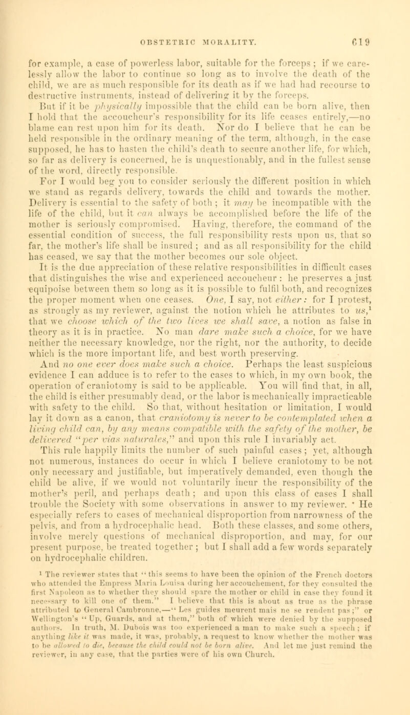 for example, a case of powerless labor, suitable for the forceps ; if we care- lessly allow the labor to continue so long as to involve the death of the child, we are as much responsible for its death as if we had had n destructive instruments, instead of delivering it by the forceps. But if it be physically impossible that the child can be born alive, then T hold thai the accoucheur's responsibility for its life ceases entirely,—no blame can resl upon him for its death. Nor do I believe that he can be held responsible in the ordinary meaning of the term, although, in the case supposed, he lias to hasten the child's death to secure another life, \'<>v which, so far as delivery is concerned, he is unquestionably, and in the fullest sense of the word, directly responsible. For I would beg yon to consider seriously the different position in which we stand as regards delivery, towards the child and towards the mother. Delivery is essential to the safety of both; it may be incompatible with the life of the child, but it can always be accomplished before the life of the mother is seriously compromised. Having, therefore, the command of the essential condition of success, the full responsibility rests upon us, that so far, the mother's life shall be insured ; and as all responsibility for the child has erased, we say that the mother becomes our sole object. It is the due appreciation of these relative responsibilities in difficult cases that distinguishes the wise and experienced accoucheur: he preserves a just equipoise between them so long as it is possible to fulfil both, and recognizes the proper moment when one ceases. One, I say, not either: for I protest, as strongly as my reviewer, against the notion which he attributes to us,1 that we choose which of the two lives we shall save, a notion as false in theory as it is in practice. No man dare make such a choice, for we have neither the necessary knowledge, nor the right, nor the authority, to decide which is the more important life, and best worth preserving. And no one ever does make such a choice. Perhaps the least suspicious evidence I can adduce is to refer to the cases to winch, in my own book, the operation of craniotomy is said to be applicable. You will find that, in all, the child is either presumably dead, or the labor is mechanically impracticable witli safety to the child. So that, without hesitation or limitation. I would lay ii down as a canon, that craniotomy is never to be contemplated when a living child run, by any means compatible villi /he safety of the mother, he delivered per vias naturales, and upon this rule I invariably act. This rule happily limits the number of such painful cases; yet. although not numerous, instances do occur in which I believe craniotomy to be not only necessary and justifiable, but imperatively demanded, even though the child be alive, if we would not voluntarily incur the responsibility of the mother's peril, and perhaps death ; and upon this class of cases I shall trouble the Society with some observations in answer to my reviewer. * He especially refers to cases of mechanical disproportion from narrowness of the pelvis, and from a hydrocephalic head. Both these classes, and some others, involve merely questions of mechanical disproportion, and may. for our present purpose, be treated toe-ether ; but I shall add a few words separately on hydrocephalic children. 1 The reviewer Btntes that •• this seems to have been the opinion of the French who attended the Empress Maria Louisa daring her accouchement, for they consulted the firsl Nit oleon as to whether they Bhould spare the mother or child in case thej found it iry to kill one of them.'' I believe that this is about as true as the phrase attributed to General Cambronne, — Les guides meurent mais ne Be rendent pas; or Wellington's Up, Guards, ami at them, both of which were denied by the bu] authors. In truth, M. Dubois was too experienced a man to make Buch a Bpeech; if anythii i is made, it was, probably, a request to know whether the motl t<> in- allowed ■> d ild could not be born alive. And let me just remind the revi >Wer, in any case, that the parties were of hi.s own Church.