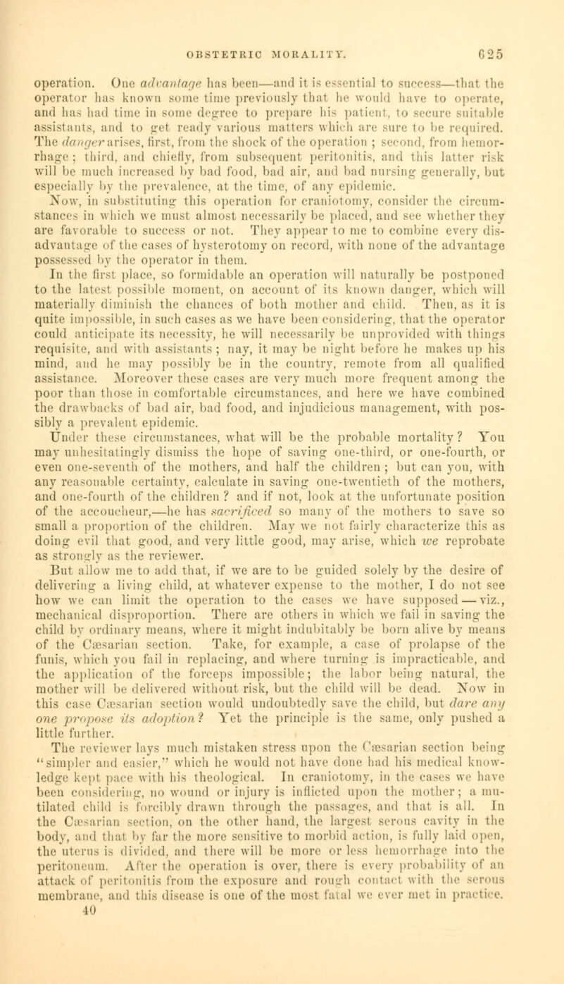 operation. One advantage has been—and it is essential to success—that the operator lias known some time previously thai he would have to operate, and has had time in some degree to prepare his patient, to secure suitable assistants, and to gel ready various matters which are Bure to be required. The danger arises, first, from the shock of tin1 operation ; second, from hemor- rhage; third, and chiefly, from subsequent peritonitis, and this latter risk will be much increased by bad food, bad air, and bad nursing generally, but es] ially by the prevalence, at the time, of any epidemic. Now, in substituting this operation for craniotomy, consider the circum- stances in which we must almost necessarily be placed, and see whetherthey are favorable to success or not. They appear to me to combine every dis- advantage of the cases of hysterotomy on record, with none of the advantage possessed by the operator in them. In the first place, so formidable an operation will naturally be postponed to the latest possible moment, on account of its known clanger, which will materially diminish the chances of both mother and child. Then, as it is quite impossible, in such cases as we have been considering, that the operator could anticipate its necessity, he will necessarily lie unprovided with things requisite, and with assistants; nay, it may be night before he makes up his mind, and he may possibly be in the country, remote from all qualified assistance. Moreover these cases are very much more frequent among the poor than those in comfortable circumstances, and here we have combined the drawbacks of bad air, bad food, and injudicious management, with pos- sibly a prevalent epidemic. Under these circumstances, what will be the probable mortality? You may unhesitatingly dismiss the hope of saving one-third, or one-fourth, or even one-seventh of the mothers, and half the children; but can you, with any reasonable certainty, calculate in saving one-twentieth of the mothers, and one-fourth of the children ? and if not, look at the unfortunate position of the accoucheur,—he has sn'-rificed so many of the mothers to save so small a proportion of the children. May we not fairly characterize this as doing evil that good, and very little good, may arise, which we reprobate as strongly as the reviewer. But allow me to add that, if we are to be guided solely by the desire of delivering a living child, at whatever expense to the mother, I do not see how we can limit the operation to the cases we have supposed — viz., mechanical disproportion. There are others in which we fail in saving the child by ordinary means, where it might indubitably be born alive by mentis of the Caesarian section. Take, for example, a cast; of prolapse of the funis, which you fail in replacing, and where turning is impracticable, and the application of the forceps impossible; the labor being natural, the mother will be delivered without risk, but the child will be dead. Now in this case Caesarian section would undoubtedly save the child, but dare any one pr>>j„>.«> Us adoption? Yet the principle is the same, only pushed a little further. The reviewer lays much mistaken stress upon the Caesarian section being ''simpler and easier, which he would not have done had his medical know- ledge kept pace with his theological. In craniotomy, in the cases we have been considering, no wound or injury is inflicted upon the mother; a mu- tilated child is forcibly drawn through the passages, and that is all. In the Caesarian section, on the other hand, the largest serous cavity in the body, and that by far the more sensitive to morbid action, is fully laid open, the uterus is divided, and there will be more or less hemorrhage into the peritoneum. After the operation is over, there is every probability of an attack of peritonitis from the exposure and rough contact with the serous membrane, and this disease is one of the most fatal we ever met in practice. 40