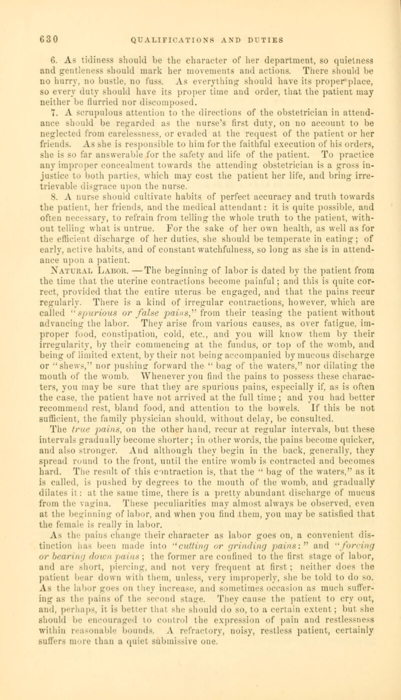 6. A- tidiness should be the character of her department, so quietness and gentleness should mark her movements and actions. There should be no hurry, no bustle, no fuss. As everything should have its proper place, bo every duty should have its proper time and order, that the patient may neither be Hurried nor discomposed. T. A scrupulous attention to the directions of the obstetrician in attend- ance should be regarded as the nurse's first duty, on no account to be neglected from carelessness, or evaded at the request of the patient or her friends. As she is responsible to him for the faithful execution of his orders, she is so far answerable for the safety and life of the patient. To practice any improper concealment towards the attending obstetrician is a gross in- justice to both parties, which may cost the patient her life, and bring irre- trievable disgrace upon the nurse. 8. A nurse should cultivate habits of perfect accuracy and truth towards the patient, her friends, and the medical attendant : it is quite possible, and often necessary, to refrain from telling the whole truth to the patient, with- out telling what is untrue. For the sake of her own health, as well as for the efficient discharge of her duties, she should be temperate in eating; of early, active habits, and of constant watchfulness, so long as she is in attend- ance upon a patient. Natural Labor. —The beginning of labor is dated by the patient from the time that the uterine contractions become painful ; and this is quite cor- rect, provided that the entire uterus be engaged, and that the pains recur regularly. There is a kind of irregular coin factious, however, which are called spurious or false pains from their teasing the patient without advancing the labor. They arise from various causes, as over fatigue, im- proper food, constipation, cold, etc., and you will know them by their irregularity, by their commencing at the fundus, or top of the womb, and being of limited extent, by their not being accompanied bymucous discharge or shews, nor pushing forward the  bag of the waters,' nor dilating the mouth of the womb. Whenever you find the pains to possess these charac- ters, you may be sure that they are spurious pains, especially if, as is often the case, the patient have not arrived at the full time; and you had better recommend pest, bland food, and attention to the bowels. If this be not Sufficient, the family physician should, without delay, be consulted. The true pains, on the other hand, recur at regular intervals, but these intervals gradually become shorter; in other words, the pains become quicker, and also stronger. And although they begin in the back, generally, they spread round to the front, until the entire womb is contracted and becomes hard. The result of this contraction is, that the  bag of the waters, as it is called, is pushed by degrees to the mouth of the womb, and gradually dilates it : at the same time, there is a pretty abundant discharge of mucus from the vagina. These peculiarities may almost always be observed, even at the beginning of labor, and when you find them, you may be satisfied that tin.' female 18 really in labor. A- tie- pains change their character as labor goes on. a convenient dis- tinction has been made into cutting or grinding pains: and forcing or bearing down pains\ the former are confined to the firsl stage of labor, and are short, piercing, and not very frequent at first ; neither i\ov^ the patient bear down with them, unless, very improperly, she be told to do so. As the labor goes on they increase, and sometimes occasion as much suffer- the pains of tic second stage. They cause the patient to cry out, and, perhaps, it is better that .-die should do so. to a certain extent ; but she should be encouraged to control the expression of pain and restlessness within reasonable bounds. A refractory, noisy, restless patient, certainly suffers more than a quiet submissive one