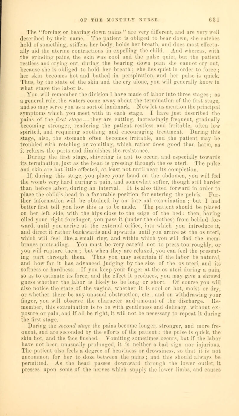 The forcing or bearing down pains are very different, and are described by their name. The patienl is obliged to bear down, she c hold of something, stiffens her body, holds her breath, and does mosl effectu- ally aid the uterine contractions in expelling the child. And whereas, with the grinding pains, the skin was cool and the pulse quiet, bul the patient restless and crying out, during the bearing down pain she cannot cry out, because she is obliged to hold her breath ; she lies quiel in order her Bkin becomes hoi and bathed in perspiration, and her pulse is (puck. Thus, by the state of the skin and the cry alone, you will generally know in what stage the labor is. Yii will remember the division I have made of labor into three stages; aa a general rule, the waters come away about tin' termination of the lir-i and SO may serve you as a sort of landmark. Now let us mention the principal symptoms which you meet with in each stage. I have jusl described the pains of the///-.-/ stage — they are cutting, increasingly frequent, gradually becoming stronger, rendering the patient restless and irritable, often low spirited, ami requiring soothing and encouraging treatment. During this Stage, also, the stomach often becomes irritable, and the patient may be troubled with retching or vomiting, which rather does good than harm, as it relaxes the {>arts and diminishes tin1 resistance. During the first stage, shivering is apt to occur, and especially towards its termination, just as the head is pressing through the os uteri. The pulse and skin are but little affected, at least not until near its completion. If. during this stage, you place your hand on the abdomen, you will feel the womb very hard during a pain, and somewhat softer, though still harder than before labor, during an interval. It is also tilted forward in order to place the child's head in a favorable position for entering the pelvis. Fur- ther information will be obtained by an internal examination ; but I had better tirst tell you how this is to be made. The patient should be placed on her left side, with the hips close to the edge of the bed : then, having oiled your right forefinger, you pass it (under the clothes) from behind for- ward, until you arrive at the external orifice, into which you introduce it, and direct it rather backwards and upwards until you arrive at the os uteri, which will feel like a small ring, and within which you will find the mem- branes protruding. You must be very careful not to press too roughly, or you will rupture them ; but when they are relaxed, you can feel the present- ing part through them. Thus you may ascertain if the labor be natural, and how far it has advanced, judging by the size of the os uteri, and its softness or hardness. W you keep your linger at the os uteri during a pain, so as to estimate iis force, and the effect it produces, you may give a shrewd guess whether the labor is likely to be long or short. Of course you will also notice the state of the vagina, whether it i< cool or hot. moisl or dry, or whether there be any unusual obstruction, etc., and on withdrawing your linger, you will observe the character and amount of the discharge. Re- member, this examination is to be with gentleness and delicacy, without ex- posure or pain, and if all be right, it will not be necessary to repeat it during the firsl stage. During the second stage the pains become longer, stronger, and more \'v<>- ouent. and are seconded by the efforts of the patienl : the pulse is quick, the skin hot, and the face flushed. Vomiting sometimes occurs, but if the labor have no; b en unusually prolonged, it is neither a bad sign nor injurious. Tim patient also feels a degree of heaviness or drowsiness, so that it is not uncommon for her to doze between the pains; and this should always be permitted. As the head passes downward through the lower outlet, it