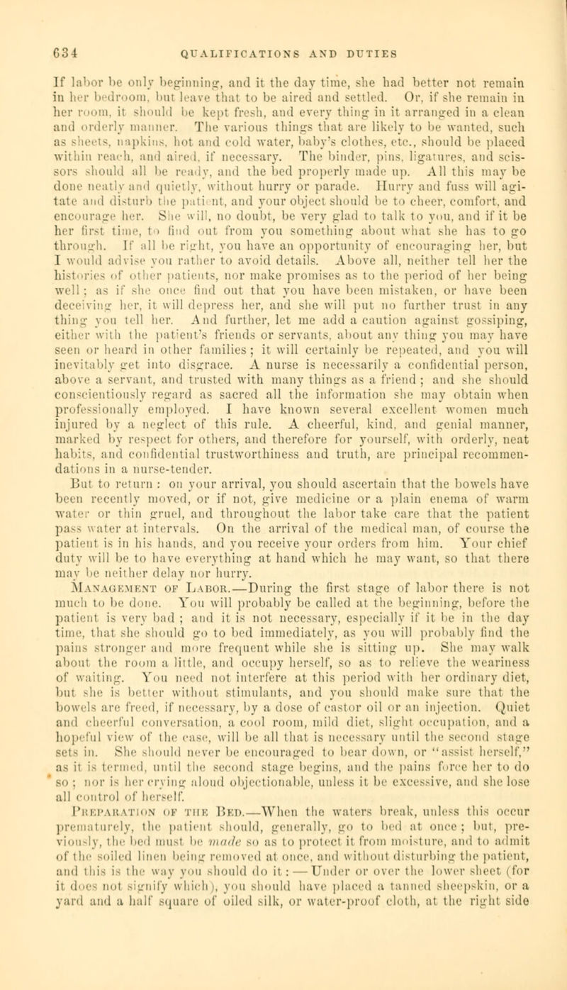 If labor be only beginning, and it the day time, she had better not remain in her bedroom, bu! leave that to be aired and settled. Or, if she remain in her room, it should be kept fresh, and every thing in it arranged in a clean and orderly manner. The various things that are Likely to be wanted, such is. napkins, hot and cold water, baby's clothes, etc., should be placed within reach, and aired, if necessary. The binder, pins, ligatures, and scis- sor- should all be ready, and the bed properly made up. All this may be dime neatly and quietly, without hurry or parade. Hurry and fuss will agi- tate and disturb the pati nt. and your object should be to cheer, comfort, and encourage her. She will, no doubt, be very glad to talk to you, and if it be her first time, I i find out from you something abont what she has to go through, [f all be right, you have an opportunity of encouraging her. but I would advise you rather to avoid details. Above all, neither tell her the histories of other patients, nor make promises as to the period of her being well : as if she once find out that you have been mistaken, or have been ing her. it will depress her, and she will put no further trust in any thing you tell her. And further, let me add a caution against gossiping, either with the patient's friends or servants, about any thing you may have seen or heard in Other families; it will certainly be repeated, and you will inevitably get into disgrace. A nurse is necessarily a confidential person, above a servant, and trusted with many things as a friend; and she should conscientiously regard as sacred all the information she may obtain when professionally employed. I have known several excellent women much injured by a neglect of this rule. A cheerful, kind, and genial manner, marked by respect for others, and therefore for yourself, with orderly, neat habit-, and confidential trustworthiness and truth, are principal recommen- dations in a nurse-tender. But to return : on your arrival, you should ascertain that the bowels have been recently moved, or if not, give medicine or a plain enema of warm water or thin gruel, and throughout the labor take care that the patient pa-- water at intervals. On the arrival of the medical man, of course the patient is in his hands, and you receive your orders from him. Your chief duty will be to have everything at hand which he may want, so that there may be neither delay nor hurry. Management of Labor.—During the first stage of labor there is not much to be done. You will probably be called at the beginning, before the patient is very bad ; and it is not necessary, especially if it be in the day time, thai she should go to bed immediately, as you will probably find the pains stronger and more frequent while she is sitting up. She may walk about the room a little, and occupy herself, so as to relieve the weariness of waiting. You need not interfere at this period with her ordinary diet, but -he is better without stimulants, and you should make sure that the bowels are freed, if necessary, by a dose of castor oil or an injection. Quiet and cheerful conversation, a cool room, mild diet, slight occupation, and a hopeful view of the case, will be all that is necessary until the second stage set- in. She should never be encouraged to bear down, or a.--i.-t herself, as it is termed, until the second stage begins, and the pains force her to do so; nor i- her crying aloud objectionable, unless it be exce-.-ive, and she lose all control of herself. Preparation of the Bed.—When the waters break, unless this occur prematurely, the patient should, generally, go to bed at once; but, pre- viously, ihr bed niu.-t be made so as to protect it from moisture, ami to admit of the soiled linen being removed at once, and without disturbing the patient, and this i- t he way you should do it : — Under or over the lower sheet i for it does not signify which); you should have placed a tanned sheepskin, or a yard and a half Bquare of oiled silk, or water-proof cloth, at the right side
