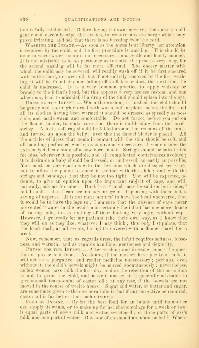 tion is fully established. Before laying it down, however, tne nurse should gently and carefully wipe the eyelids, to remove any discharge which may prove irritating, and see that there is no bleeding from the cord. Washing the Imam-. A> soon as the nurse is at liberty, her attention is required by the child, and the first procedure is washing; This should he done in warm water- soap is not necessary—in a gentle and handy manner. It is not advisable to be bo particular as to make the process very long, for the second washing will he far more effectual. The cheesy matter with which the child may lie covered, will readily wash oil' if it he fust smeared witii butter, lard, or sweet oil, hut if not entirely removed by the first wash- ing, it will he found dry and falling off in flakes or dust, the next time the child is undressed. It is a very common practice to apply whiskey or brandy to the infant's head, hut this appears a very useless custom, and one which may lead to mischief, if a drop of the fluid should splash into the eye. Dressing the Infant.—When the washing is finished, the child should he gently and thoroughly dried with warm, soft napkins, before the lire, and all Its (dotlies having been warmed it should be dressed as speedily as pos- sible, and made warm and comfortable. Do not forget, before you put on the flannel binder, to make sure that there is no bleeding from the navel- string. A little soft rag- should be folded around the remains of the funis, and turned up upon the belly; over this the flannel binder is placed. All the articles of dress that come in contact with the skin should lie soft, and all handling performed gently, as is obviously necessary, if you consider the extremely delicate state of a new bom infant. Strings should be substituted for pins, wherever it is possible, and all complicated contrivances avoided ; it is desirable a baby should be dressed, or undressed, as easily as possible. You must be very cautious with the few pins which are deemed necessary, not to allow the points to come in contact with the child; and with the strings and bandages, that they be not too tight. Yon will be expected, no doubt, to give an opinion upon the important subject of caps, and will, naturally, ask me for mine. Doubtless, much may be said on both sides.*' but I confess that I can see no advantage in dispensing with them, but a saving of expense. It is not more natural to have the head uncovered, than it would be to have the legs so; I am sure that the absence of caps never prevented  water in the head, and certainly the infant has one more chance of taking cold, to say nothing of their looking very ugly, without caps. However, I generally let my patients take their own way, as I know that they will do as they like, whatever I may think; this only I stipulate, that the head shall, at all events, be lightly covered with a flannel shawl for a week. Now, remember, that as regards dress, the infant requires softness, loose- ness, and warmth; and as regards handling, gentleness and dexterity. I'hv^m fob THE Infant. — After washing and dressing, comes the ques- tion of physic and food. No doubt, if the mother have plenty of milk, it will act as a purgative, and render medicine unnecessary ; perhaps, even without it, the child's bowels might be moved spontaneously: nevertheless, as few women have milk the first day, and as the retention of the meconium is apt to gripe the child, and make it uneasy, it is generally advisable to give a Small teaspoonful of castor oil: at any pate, if the bowels are not moved in the course of twelve hours. Sugar and water, or butter and sugar, are sometimes given to the new born infants, bul if any purgative be required, castor oil is far better than Buch mixtures. FOOD OP [NPANT. — By far the best food for an infant until its mother can -apply its wants, or to make up for her short< lings for a week or two, is equal parts of cow's milk and water, sweetened ; or three parts of asss milk, and one part of water. Bui how often should an infant be fed ? When-