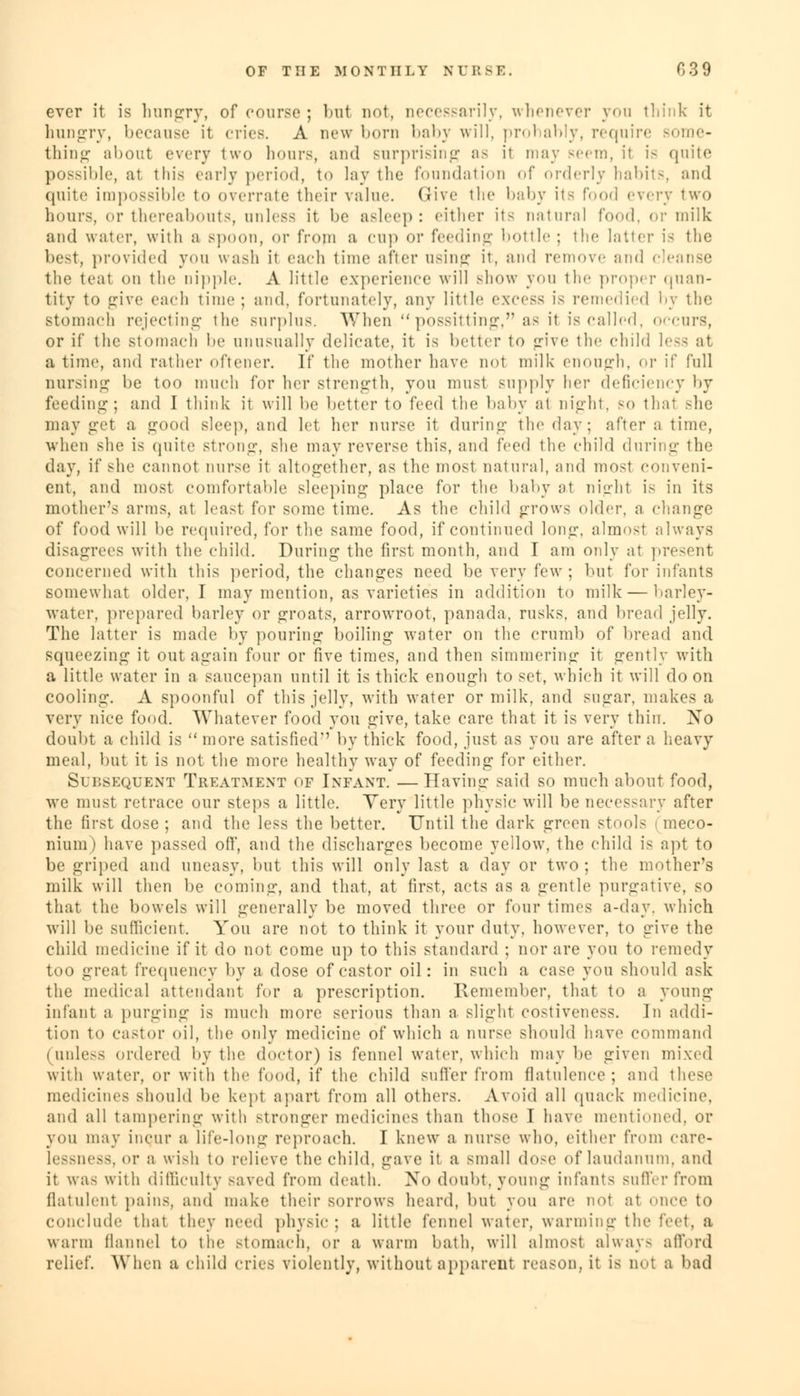 ever it is hungry, of course; but not, necessarily, whenever you think it hungry, because it cries. A new born baby will, probably, require some- thing about every two hours, and surprising as it may seem, it is quite possible, at this early period, to lay the foundation of orderly habits, and quite impossible to overrate their value. (Jive the baby its Food every two hours, or thereabouts, unless it be asleep: either its natural food, or milk and water, with a Bpoon, or from a cup or feeding bottle; the hitter is the best, provided you wash it each time after using it, and remove and c the teat on the nipple. A little experience will show you tin- proper quan- tity to give each time; and, fortunately, any little excess is remedied by the stomach rejecting the surplus. When possitting, as it is called, occurs, or if the stomach be unusually delicate, it is better to give the child less at a time, and rather oftener. If the mother have not milk enough, or if full nursing be too much for her strength, you must supply her deficiency by feeding; and I think it will be better to feed the baby ;ii night, so thai she may get a good sleep, and let her nurse it during the day; after a time, when she is quite strong, she may reverse this, and i'rcd the child during the day, if she cannot nurse it altogether, as the most natural, and most conveni- ent, and most comfortable sleeping place for the baby at nighl is in its mother's arras, at least for some time. As the child grows older, a change of food will be required, for the same food, if continued long, almost always disagrees with the child. During the first month, and I am only at present concerned with this period, the changes need be very few ; but for infants somewhat older, I may mention, as varieties in addition to milk — barley- water, prepared barley or groats, arrowroot, panada, rusks, and bread jelly. The latter is made by pouring boiling water on the crumb of bread and squeezing it out again four or five times, and then simmering it gently with a little water in a saucepan until it is thick enough to set, which it will do on cooling. A spoonful of this jelly, with water or milk, and sugar, makes a very nice food. Whatever food you give, take care that it is very thin. No doubt a child is  more satisfied'' by thick food, just as you are after a heavy meal, but it is not the more healthy way of feeding for either. Subsequent Treatment of Infant. —Having said so much about food, we must retrace our steps a little. Yery little physic will be necessary after the first dose ; and the less the better. Until the dark green stools - meco- nium ) have passed off, and the discharges become yellow, the child is apt to be grii)ed and uneasy, but this will only last a day or two ; the mother's milk will then be coming, and that, at first, acts as a gentle purgative, so that the bowels will generally be moved three or four times a-day. which will be sufficient. You are not to think it your duty, however, to give the child medicine if it do not come up to this standard ; nor are you to remedy too great frequency by a dose of castor oil: in such a case you should ask the medical attendant for a prescription. Remember, that to a young infant a purging is much more serious than a slight costiveness. In addi- tion to castor oil, the only medicine of which a nurse should have command (unless ordered by the doctor) is fennel water, which may be given mixed with water, or with the food, if the child suffer from flatulence; ami these medicines should be kept apart from all others. Avoid all quack medicine, and all tampering with stronger medicines than those I have mentioned, or you may incur a life-long reproach. I knew a nurse who, either from care- lessness, or a wish to relieve the child, gave it a small dose of laudanum, and it was with difficulty saved from death. No doubt, young infants suffer from flatulent pains, and make their sorrows heard, but you are not at once to conclude that they need physic; a little fennel water, warming the feet, a warm flannel to the stomach, or a warm bath, will almost always afford relief. When a child cries violently, without apparent reason, it is qo1 a bad